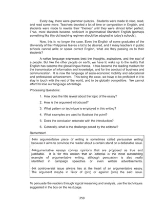 259
	 Every day, there were grammar quizzes. Students were made to read, read,
and read some more. Teachers devoted a lot of time or composition in English, and
students were made to rewrite their “themes” until they were almost letter perfect.
Thus, most students became proficient in grammatical Standard English (perhaps
something like this old teaching regimen should be adopted in today’s schools).
	 Now, this is no longer the case. Even the English of some graduates of the
University of the Philippines leaves a lot to be desired, and if many teachers in public
schools cannot write or speak correct English, what are they passing on to their
students?
	 A native language expresses best the thoughts, aspirations, and the soul of
a people. But like the other people on earth, we have to wake up to the reality that
English has become the global lingua franca. It has become the leading medium for
the transmission of information and knowledge, and for the conduct of business and
communication. It is now the language of socio-economic mobility and educational
and professional advancement. This being the case, we have to be proficient in it to
stay in touch with the rest of the world, and to be globally competitive. We cannot
afford to lose our language advantage.
Processing Questions:
	 1. How does the title reveal about the topic of the essay?
	 2. How is the argument introduced?
	 3. What pattern or technique is employed in this writing?
	 4. What examples are used to illustrate the point?
	 5. Does the conclusion resonate with the introduction?
	 6. Generally, what is the challenge posed by the editorial?
Remember!
To persuade the readers through logical reasoning and analysis, use the techniques
suggested in the box on the next page.
An argumentative piece of writing is sometimes called persuasive writing
because it aims to convince the reader about a certain stand on a debatable issue.
Argumentative essays convey opinions that are proposed as true and
justifiable. It is for this reason that an editorial is the most outstanding
example of argumentative writing, although persuasion is also really
identified in campaign speeches or even written advertisements.
A controversial issue always lies at the heart of an argumentative essay.
The argument maybe in favor of (pro) or against (con) the said issue.
 