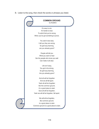 118
B.	 Listen to the song, then check the words or phrases you listed.
It's easy to win,
It's harder to lose
To admit that you're wrong
When you've got something to prove.
You said it was easy
I tell you they are wrong.
So get busy learning,
are you already gone?
People will tell you
What you want to hear
But the people who know you well
Can make it all clear.
Life isn’t easy,
You got to be strong.
So get busy learning,
Are you already gone?
And all will be forgotten
And we all fall apart,
Yeah all will be forgotten
But the common ground,
It’s a good place to start.
Sure all will be forgotten,
Yeah we will all be forgotten, fall apart.
We will all be forgotten,
But common ground,
Is a good place to start.
Common ground is a good place to start.
COMMON GROUND
by Kodaline
 