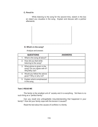 119
C. Pencil In
While listening to the song for the second time, sketch in the box
an object you visualize in the song. Explain and discuss with a partner
afterwards.
D. What’s in the song?
Analyze and answer.
QUESTIONS ANSWERS
1.	 What is the song all about?
2.	 How did you feel while
listening to the song?
3.	 What advice is given in the
song? Do you agree with it?
Why/Why not?
4.	 Would you follow the advice
given? Why or why not?
5.	 Explain what is emphasized
in the song.
Task 3 READ ME
	 The family is the smallest unit of` society and it is everything. Yet there is no
such thing as a “perfect family.”
	 Can you recall one unforgettable misunderstanding that happened in your
family? How did your family cope with the tension it caused?
	 Read the text about the causes of conflicts in a family.
 