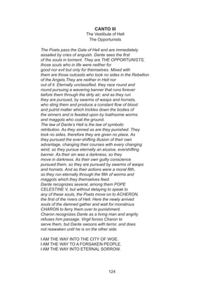 124
CANTO III
The Vestibule of Hell
The Opportunists
The Poets pass the Gate of Hell and are immediately
assailed by cries of anguish. Dante sees the first
of the souls in torment. They are THE OPPORTUNISTS,
those souls who in life were neither for
good nor evil but only for themselves. Mixed with
them are those outcasts who took no sides in the Rebellion
of the Angels.They are neither in Hell nor
out of it. Eternally unclassified, they race round and
round pursuing a wavering banner that runs forever
before them through the dirty air; and as they run
they are pursued, by swarms of wasps and hornets,
who sting them and produce a constant flow of blood
and putrid matter which trickles down the bodies of
the sinners and is feasted upon by loathsome worms
and maggots who coat the ground.
The law of Dante’s Hell is the law of symbolic
retribution. As they sinned so are they punished. They
took no sides, therefore they are given no place. As
they pursued the ever-shifting illusion of their own
advantage, changing their courses with every changing
wind, so they pursue eternally an elusive, evershifting
banner. As their sin was a darkness, so they
move in darkness. As their own guilty conscience
pursued them, so they are pursued by swarms of wasps
and hornets. And as their actions were a moral filth,
so they run eternally through the filth of worms and
maggots which they themselves feed.
Dante recognizes several, among them POPE
CELESTINE V, but without delaying to speak to
any of these souls, the Poets move on to ACHERON,
the first of the rivers of Hell. Here the newly arrived
souls of the damned gather and wait for monstrous
CHARON to ferry them over to punishment.
Charon recognizes Dante as a living man and angrily
refuses him passage. Virgil forces Charon to
serve them, but Dante swoons with terror, and does
not reawaken until he is on the other side.
I AM THE WAY INTO THE CITY OF WOE.
I AM THE WAY TO A FORSAKEN PEOPLE.
I AM THE WAY INTO ETERNAL SORROW.
 