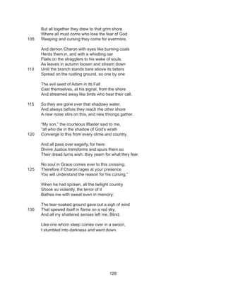 128
But all together they drew to that grim shore
Where all must come who lose the fear of God.
105 	 Weeping and cursing they come for evermore,
And demon Charon with eyes like burning coals
Herds them in, and with a whistling oar
Flails on the stragglers to his wake of souls.
As leaves in autumn loosen and stream down
110	 Until the branch stands bare above its tatters
Spread on the rustling ground, so one by one
The evil seed of Adam in its Fall
Cast themselves, at his signal, from the shore
And streamed away like birds who hear their call.
115	 So they are gone over that shadowy water,
And always before they reach the other shore
A new noise stirs on this, and new throngs gather.
“My son,” the courteous Master said to me,
“all who die in the shadow of God’s wrath
120	 Converge to this from every clime and country.
And all pass over eagerly, for here
Divine Justice transforms and spurs them so
Their dread turns wish: they yearn for what they fear.
No soul in Grace comes ever to this crossing;
125	 Therefore if Charon rages at your presence
You will understand the reason for his cursing.”
When he had spoken, all the twilight country
Shook so violently, the terror of it
Bathes me with sweat even in memory:
The tear-soaked ground gave out a sigh of wind
130	 That spewed itself in flame on a red sky,
And all my shattered senses left me. Blind,
Like one whom sleep comes over in a swoon,
I stumbled into darkness and went down.
 