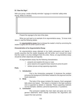 133
B. I Saw the Sign!
With your group, create a friendly reminder / signage on motorists’ safety while
driving. Write it in the box.
	
Present the signage to the rest of the class.
	 What you just read is an example of an argumentative essay. To know more
about it, read the following details.
	An argumentative essay tries to change the reader’s mind by convincing the
reader to agree with the writer’s point of view.
Characteristics of an Argumentative Essay
An argumentative essay attempts to be highly persuasive and logical. It
usually assumes that the reader disagrees with the writer, but it should be noted
that the reader is no less intelligent than the writer. Hence, an argumentative essay
should be written objectively and logically.
	 An argumentative essay has the following characteristics:
•	 presents and explains the issue or case
•	 gives reasons and supports these reasons to prove its point
•	 refutes (proves wrong) opposing arguments.
Parts
1.	 Introduction
	 First is the introductory paragraph. It introduces the problem
and gives the background information needed for the argument and the
thesis statement.
2.	 Body
	 The body of the essay contains the reasons. Each paragraph
talks about one reason. The reason is included in the topic sentence
and is supported by details or materials. These supporting materials
can be examples, statistics, personal experiences, or quotations.
3.	 Conclusion
	 The conclusion restates the main claim and gives one or two
general statements which exactly summarize the arguments and
support the main premise.
 