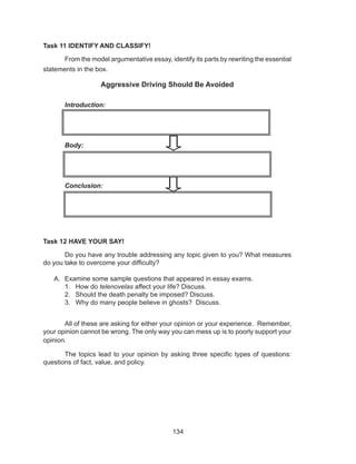134
Task 11 IDENTIFY AND CLASSIFY!
	 From the model argumentative essay, identify its parts by rewriting the essential
statements in the box.
Aggressive Driving Should Be Avoided
Introduction:
Body:
Conclusion:
	
Task 12 HAVE YOUR SAY!
	 Do you have any trouble addressing any topic given to you? What measures
do you take to overcome your difficulty?
A.	 Examine some sample questions that appeared in essay exams.
1.	 How do telenovelas affect your life? Discuss.
2.	 Should the death penalty be imposed? Discuss.
3.	 Why do many people believe in ghosts? Discuss.
	 All of these are asking for either your opinion or your experience. Remember,
your opinion cannot be wrong. The only way you can mess up is to poorly support your
opinion.
	 The topics lead to your opinion by asking three specific types of questions:
questions of fact, value, and policy.
 