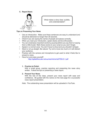 141
C.	 Report News
	
Tips on Presenting Your News
•	 Use an introduction. Make sure these sentences are easy to understand and
should be delivered no longer than 20 seconds.
•	 Check if you are saying the names of people and places correctly.
•	 When you read your introduction, speak clearly and be enthusiastic.
•	 You can emphasize important words by pausing before you say them or saying
them a little louder. Mark these words on your script so you won’t forget.
•	 Speak in a normal voice. You don’t have to shout and you shouldn’t whisper.
•	 Stand or sit up straight. Be natural. Try not to move too much or it will distract
your audience.
•	 Practice with the camera and microphone to get used to what it feels like to
present a news.
•	 Have fun and enjoy yourself!
http://splashlive.abc.net.au/res/mtn/sr/w5/TSS-5.1.pdf
1.	 Practice to Polish
With a small group, practice reporting and presenting the news story
written. Follow the tips on presenting a news report.
2.	 Present Your News
With the rest of the class, present your news report with ease and
confidence. Be guided with the rubrics on the next page for a successful
news report presentation.
Note: The outstanding news presentation will be uploaded in YouTube.
What makes a story clear, audible,
and understandable?
 
