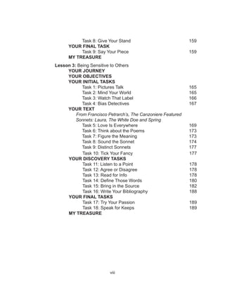 viii																													
			
																																														
	 Task 8: Give Your Stand 				 159
YOUR FINAL TASK
	 Task 9: Say Your Piece				 159
MY TREASURE
Lesson 3: Being Sensitive to Others
		YOUR JOURNEY
		YOUR OBJECTIVES
		 YOUR INITIAL TASKS
			Task 1: Pictures Talk				 165
			 Task 2: Mind Your World				 165
			 Task 3: Watch That Label				 166
			 Task 4: Bias Detectives				 167
		YOUR TEXT	
		 From Francisco Petrarch’s, The Canzoniere Featured 		
		 Sonnets: Laura, The White Doe and Spring
		 Task 5: Love Is Everywhere			 169
		 Task 6: Think about the Poems			 173
		 Task 7: Figure the Meaning			 173
		 Task 8: Sound the Sonnet				 174
		 Task 9: Distinct Sonnets				 177
Task 10: Tick Your Fancy 177
YOUR DISCOVERY TASKS
Task 11: Listen to a Point 178
Task 12: Agree or Disagree 178
Task 13: Read for Info 178
Task 14: Define Those Words 180
Task 15: Bring in the Source 182
Task 16: Write Your Bibliography 188
YOUR FINAL TASKS
Task 17: Try Your Passion 189
Task 18: Speak for Keeps 189
MY TREASURE
 
