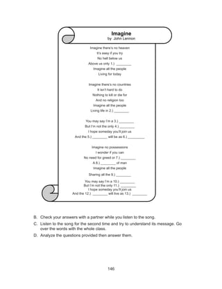 146
Imagine
by: John Lennon
Imagine there’s no heaven 
It’s easy if you try
No hell below us 
Above us only 1.) ________
Imagine all the people 
Living for today
Imagine there’s no countries 
It isn’t hard to do 
Nothing to kill or die for 
And no religion too 
Imagine all the people 
Living life in 2.) ________
You may say I’m a 3.) ________
But I’m not the only 4.) ________
I hope someday you’ll join us 
And the 5.) ________ will be as 6.) _________
Imagine no possessions 
I wonder if you can 
No need for greed or 7.) ________
A 8.) ________ of man 
Imagine all the people 
Sharing all the 9.) ________
You may say I’m a 10.) ________
But I’m not the only 11.) ________
I hope someday you’ll join us 
And the 12.) ________ will live as 13.) ________
B.	 Check your answers with a partner while you listen to the song.
C.	 Listen to the song for the second time and try to understand its message. Go
over the words with the whole class.
D.	 Analyze the questions provided then answer them.
Imagine
by John Lennon
Imagine there’s no heaven 
It’s easy if you try
No hell below us 
Above us only 1.) ________
Imagine all the people 
Living for today
Imagine there’s no countries 
It isn’t hard to do 
Nothing to kill or die for 
And no religion too 
Imagine all the people 
Living life in 2.) ________
You may say I’m a 3.) ________
But I’m not the only 4.) ________
I hope someday you’ll join us 
And the 5.) ________ will be as 6.) _________
Imagine no possessions 
I wonder if you can 
No need for greed or 7.) ________
A 8.) ________ of man 
Imagine all the people 
Sharing all the 9.) ________
You may say I’m a 10.) ________
But I’m not the only 11.) ________
I hope someday you’ll join us 
And the 12.) ________ will live as 13.) ________
 