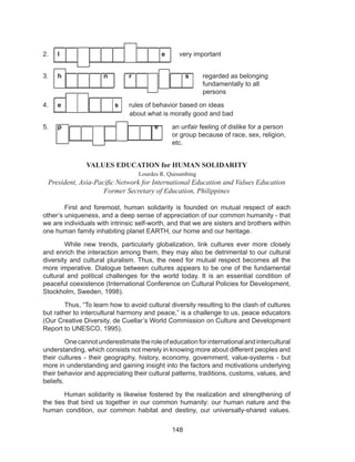 148
2. I					 e	 very important
3. h n	 r	 s	 regarded as belonging		
							 fundamentally to all		
							 persons
4. e			 s	 rules of behavior based on ideas				
			 about what is morally good and bad
5. p				 e	 an unfair feeling of dislike for a person 	
						 or group because of race, sex, religion, 	
						etc.
VALUES EDUCATION for HUMAN SOLIDARITY
Lourdes R. Quisumbing
President, Asia-Pacific Network for International Education and Values Education
Former Secretary of Education, Philippines
	 First and foremost, human solidarity is founded on mutual respect of each
other’s uniqueness, and a deep sense of appreciation of our common humanity - that
we are individuals with intrinsic self-worth, and that we are sisters and brothers within
one human family inhabiting planet EARTH, our home and our heritage.
	 While new trends, particularly globalization, link cultures ever more closely
and enrich the interaction among them, they may also be detrimental to our cultural
diversity and cultural pluralism. Thus, the need for mutual respect becomes all the
more imperative. Dialogue between cultures appears to be one of the fundamental
cultural and political challenges for the world today. It is an essential condition of
peaceful coexistence (International Conference on Cultural Policies for Development,
Stockholm, Sweden, 1998).
	 Thus, “To learn how to avoid cultural diversity resulting to the clash of cultures
but rather to intercultural harmony and peace,” is a challenge to us, peace educators
(Our Creative Diversity, de Cuellar’s World Commission on Culture and Development
Report to UNESCO, 1995).
	 Onecannotunderestimatetheroleofeducationforinternationalandintercultural
understanding, which consists not merely in knowing more about different peoples and
their cultures - their geography, history, economy, government, value-systems - but
more in understanding and gaining insight into the factors and motivations underlying
their behavior and appreciating their cultural patterns, traditions, customs, values, and
beliefs.
	 Human solidarity is likewise fostered by the realization and strengthening of
the ties that bind us together in our common humanity: our human nature and the
human condition, our common habitat and destiny, our universally-shared values.
 