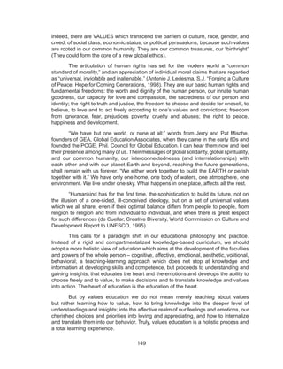 149
Indeed, there are VALUES which transcend the barriers of culture, race, gender, and
creed; of social class, economic status, or political persuasions, because such values
are rooted in our common humanity. They are our common treasures, our “birthright”
(They could form the core of a new global ethics).
	 The articulation of human rights has set for the modern world a “common
standard of morality,” and an appreciation of individual moral claims that are regarded
as “universal, inviolable and inalienable.” (Antonio J. Ledesma, S.J. “Forging a Culture
of Peace: Hope for Coming Generations, 1998). They are our basic human rights and
fundamental freedoms: the worth and dignity of the human person, our innate human
goodness, our capacity for love and compassion, the sacredness of our person and
identity; the right to truth and justice, the freedom to choose and decide for oneself, to
believe, to love and to act freely according to one’s values and convictions; freedom
from ignorance, fear, prejudices poverty, cruelty and abuses; the right to peace,
happiness and development.
	 “We have but one world, or none at all;” words from Jerry and Pat Mische,
founders of GEA, Global Education Associates, when they came in the early 80s and
founded the PCGE, Phil. Council for Global Education. I can hear them now and feel
their presence among many of us. Their messages of global solidarity, global spirituality,
and our common humanity, our interconnectednesss (and interrelationships) with
each other and with our planet Earth and beyond, reaching the future generations,
shall remain with us forever. “We either work together to build the EARTH or perish
together with it.” We have only one home, one body of waters, one atmosphere, one
environment. We live under one sky. What happens in one place, affects all the rest.
	 “Humankind has for the first time, the sophistication to build its future, not on
the illusion of a one-sided, ill-conceived ideology, but on a set of universal values
which we all share, even if their optimal balance differs from people to people, from
religion to religion and from individual to individual, and when there is great respect
for such differences (de Cuellar, Creative Diversity, World Commission on Culture and
Development Report to UNESCO, 1995).
	 This calls for a paradigm shift in our educational philosophy and practice.
Instead of a rigid and compartmentalized knowledge-based curriculum, we should
adopt a more holistic view of education which aims at the development of the faculties
and powers of the whole person – cognitive, affective, emotional, aesthetic, volitional,
behavioral; a teaching-learning approach which does not stop at knowledge and
information at developing skills and competence, but proceeds to understanding and
gaining insights, that educates the heart and the emotions and develops the ability to
choose freely and to value, to make decisions and to translate knowledge and values
into action. The heart of education is the education of the heart.
	 But by values education we do not mean merely teaching about values
but rather learning how to value, how to bring knowledge into the deeper level of
understandings and insights; into the affective realm of our feelings and emotions, our
cherished choices and priorities into loving and appreciating, and how to internalize
and translate them into our behavior. Truly, values education is a holistic process and
a total learning experience.
 