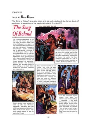 152
YOUR TEXT
Task 5. R2 Read Roland
“The Song of Roland” is an epic poem and, as such, deals with the heroic deeds of
great men. It was written in the Medieval Period A. D. 450-1300
The Emperor Charlemagne, so the
900-year old French epic poem,
The Song of Roland, relates, has
driven the Saracens from Spain. It is
only in Saragosa that King Marsilion
still rules. He sends a message to
Charlemagne, falsely promising
that he will become a Christian if
only the Emperor will leave Spain.
But Charlemagne does not trust him
and decides an envoy must go to
the king. His valiant nephew Roland
offers to go, so does Roland’s friend
Oliver. Charlemagne refuses, so
Roland suggests his step-father,
Count Ganelon, who becomes
engaged and accuses Roland of
trying to bring out his death. But he
accepts the Emperor’s command
and prepares to go.
Ganelon decided that, as he had to go,
he would start at once. After he had
been given a letter by Charlemagne,
he girded on his sword, and mounted
his horse. His knights had been
saddened by his rage at the Court, for
they honoured him, and offered to go
with him. But he waved them away.
Count Ganelon rode furiously to
catch up with King Marsilion’s
messenger, Blancadrin, who had
left Charlemagne’s court before him.
When he found him, the two rode
along talking carefully to test out
each other’s loyalty.
“Your Emperor now has a vast
Empire. Why does he want
Spain as well?” asked Blancardin
when the two men are resting.
“Is he never satisfied?” “Never,”
answered Count Ganelon. “He is
ill-advised by the French, then?”
said Blancadrin cunningly, for
there was more of a question
than a statement in the manner
he spoke. There was silence for
a moment, then Ganelon replied.
“It is the Emperor’s nephew
Roland who gives him
advice,” said Ganelon bitterly.
“I remember a day when
Charlemagne was resting and
Roland arrived hot and dusty
from battle. Roland plucked an
apple and said to the Emperor:
“Take it, Sire. I give it you as I
give you all the crowns I have
taken from kings all over the
earth.”
 