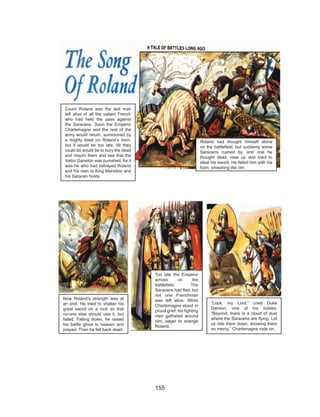 155
Count Roland was the last man
left alive of all the valiant French
who had held the pass against
the Saracens. Soon the Emperor
Charlemagne and the rest of the
army would return, summoned by
a mighty blast on Roland’s horn,
but it would be too late. All they
could do would be to bury the dead
and mourn them and see that the
traitor Ganelon was punished, for it
was he who had betrayed Roland
and his men to King Marsilion and
his Saracen hosts.
Roland had thought himself alone
on the battlefield, but suddenly some
Saracens rushed by, and one he
thought dead, rose up and tried to
steal his sword. He felled him with his
horn, smashing the rim.
Now Roland’s strength was at
an end. He tried to shatter his
great sword on a rock so that
no-one else should use it, but
failed. Falling down, he raised
his battle glove to heaven and
prayed. Then he fell back dead.
Too late the Emperor
arrives on the
battlefield. The
Saracens had fled, but
not one Frenchman
was left alive. While
Charlemagne stood in
proud grief, his fighting
men gathered around
him, eager to avenge
Roland.
“Look, my Lord,” cried Duke
Damion, one of his nobles.
“Beyond, there is a cloud of dust
where the Saracens are flying. Let
us ride them down, showing them
no mercy.” Charlemagne rode on.
 