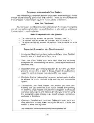 158
Techniques on Appealing to Your Readers
	 The success of your argument depends on your skill in convincing your reader
through sound reasoning, persuasion, and evidence. There are three fundamental
types of appeal in presenting an argument: reason, ethics, and emotion.
Write Your Conclusion
	 Your conclusion should state your conviction strongly. Review your main points
and tell your audience what action you would like them to take; address and resolve
the main points in your introduction.
Basic Components of an Argument
•	 The claim (typically answers the question: “What do I think?”)
•	 The reasons (typically answer the question: “Why do I think so?”)
•	 The evidence (typically answers the question: “How do I know this is the
case?”)
Suggested Organization for a Classic Argument
1.	 Introduction: Give the context and background of your issue. Establish
the style, tone, and significance of your issue.
2.	 State Your Case: Clarify your issue here. Give any necessary
background for understanding the issues. Define important terms or
conditions here.
3.	 Proposition: State your central proposition. Be sure that your hook
presents an issue that is open to debate. Present the subtopics or
supportive points to forecast your argument for your reader.
4.	 Refutation: Analyze the opposition’s argument and summarize it; refute
or address the points; point out faulty reasoning and inappropriate
appeals.
5.	 Substantiation and Proof: Present and develop your own case.
Carefully plan your disclosure; avoid logical fallacies. Rely primarily
on reasoning for your appeal and use emotional appeals carefully; use
examples, facts, experts, and statistics. Develop your argument using
the appropriate prose strategy, e.g., causal analysis, comparison,
analogies, or definitions.
6.	 Conclusion: Conclude with conviction. Review your main points and
state your claims strongly. Make a strong plea for action, or invite your
readers to refute your argument.
http://www.umuc.edu/writingcenter/onlineguide/chapter8-09.cfm
 