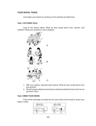 165
YOUR INITIAL TASKS
	 Let’s begin your lesson by working on the activities provided here.
Task 1 PICTURES TALK
	 Look at the photos below. What do they reveal about men, women, and
children? Write your answers in your notebook.
						
				A.
											
												
												
												
												
					B.
											
												
												
												
												
					C.
1.	 With your partner, describe each picture. What do they reveal about men
and women?
2.	 Should women always be pictured as doing household chores and men as
warriors? Why?
Task 2 MIND YOUR WORD
	 Find out the message conveyed by the comic strip and be ready to share your
ideas in class.
 