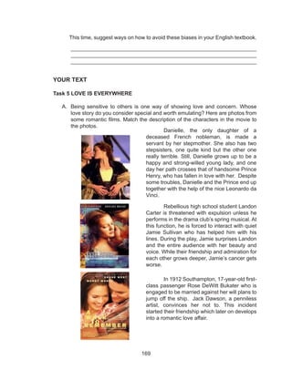 169
This time, suggest ways on how to avoid these biases in your English textbook.
_____________________________________________________________
_____________________________________________________________
____________________________________________________________
YOUR TEXT
Task 5 LOVE IS EVERYWHERE
A.	 Being sensitive to others is one way of showing love and concern. Whose
love story do you consider special and worth emulating? Here are photos from
some romantic films. Match the description of the characters in the movie to
the photos.
	
	 Danielle, the only daughter of a
deceased French nobleman, is made a
servant by her stepmother. She also has two
stepsisters, one quite kind but the other one
really terrible. Still, Danielle grows up to be a
happy and strong-willed young lady, and one
day her path crosses that of handsome Prince
Henry, who has fallen in love with her. Despite
some troubles, Danielle and the Prince end up
together with the help of the nice Leonardo da
Vinci.
	 Rebellious high school student Landon
Carter is threatened with expulsion unless he
performs in the drama club’s spring musical. At
this function, he is forced to interact with quiet
Jamie Sullivan who has helped him with his
lines. During the play, Jamie surprises Landon
and the entire audience with her beauty and
voice. While their friendship and admiration for
each other grows deeper, Jamie’s cancer gets
worse.
	 In 1912 Southampton, 17-year-old first-
class passenger Rose DeWitt Bukater who is
engaged to be married against her will plans to
jump off the ship. Jack Dawson, a penniless
artist, convinces her not to. This incident
started their friendship which later on develops
into a romantic love affair.
 
