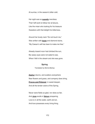 172
			 At sunrise, in the season’s bitter cold.
			 Her sight was so suavely merciless
			 That I left work to follow her at leisure,
			 Like the miser who looking for his treasure
			 Sweetens with that delight his bitterness.
			 Around her lovely neck “Do not touch me,”
			Was written with topaz and diamond stone,
			 “My Caesar’s will has been to make me free.”
			 Already toward noon had climbed the sun,
			 My weary eyes were not sated to see,
			 When I fell in the stream and she was gone.
Spring
Translated by Morris Bishop
			Zephyr returns, and scatters everywhere
			 New flowers and grass, and company does bring,
			Procne and Philomel, in sweet despair,
			 And all the tender colors of the Spring.
			 Never were fields so glad, nor skies so fair,
			And Jove exults in Venus prospering.
			 Love is in all the water, earth and air,
			 And love possesses every living thing.
 