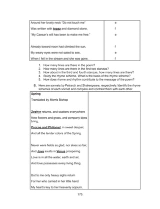 175
1.	 How many lines are there in the poem?
2.	 How many lines are there in the first two stanzas?
3.	 How about in the third and fourth stanzas, how many lines are there?
4.	 Study the rhyme scheme. What is the basis of the rhyme scheme?
5.	 How does rhyme and rhythm contribute to the message of the poem?
B.	 Here are sonnets by Petrarch and Shakespeare, respectively. Identify the rhyme
schemes of each sonnet and compare and contrast them with each other.
	
Around her lovely neck “Do not touch me”
Was written with topaz and diamond stone,
“My Caesar’s will has been to make me free.”
Already toward noon had climbed the sun,
My weary eyes were not sated to see,
When I fell in the stream and she was gone.
e
f
e
f
e
f
Spring
Translated by Morris Bishop
Zephyr returns, and scatters everywhere
New flowers and grass, and company does
bring,
Procne and Philomel, in sweet despair,
And all the tender colors of the Spring.
Never were fields so glad, nor skies so fair,
And Jove exults in Venus prospering.
Love is in all the water, earth and air,
And love possesses every living thing.
But to me only heavy sighs return
For her who carried in her little hand
My heart’s key to her heavenly sojourn,
 