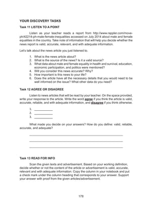 178
YOUR DISCOVERY TASKS
Task 11 LISTEN TO A POINT
	 Listen as your teacher reads a report from http://www.rappler.com/move-
ph/42214-ph-male-female-inequalities accessed on July 2014 about male and female
equalities in the country. Take note of information that will help you decide whether the
news report is valid, accurate, relevant, and with adequate information.
Let’s talk about the news article you just listened to.
1.	 What is the news article about?
2.	 What is the source of the news? Is it a valid source?
3.	 What data about male and female equality in health and survival, education,
economic participation, and politics were mentioned?
4.	 Will you consider this news accurate? Why?
5.	 How important is this news to your life?
6.	 Does the article have all the necessary details that you would need to be
well informed on the issue? What other data do you need?
Task 12 AGREE OR DISAGREE
	 Listen to news articles that will be read by your teacher. On the space provided,
write your response to the article. Write the word agree if you think the article is valid,
accurate, reliable, and with adequate information, and disagree if you think otherwise.
1.	 __________
2.	 __________
3.	 __________
										
	 What made you decide on your answers? How do you define: valid, reliable,
accurate, and adequate?
	________________________________________________________
	________________________________________________________
	________________________________________________________
Task 13 READ FOR INFO
	 Scan the given texts and advertisement. Based on your working definition,
decide whether or not the content of the article or advertisement is valid, accurate,
relevant and with adequate information. Copy the column in your notebook and put
a check mark under the column heading that corresponds to your answer. Support
your answer with proof from the given articles/advertisement.
 