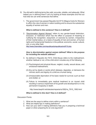 181
B.	 You did well in defining terms like valid, accurate, reliable, and adequate. What
helped you in defining them? Let’s try looking at these examples and find out
how else we can write sentences that define.
1.	 The government has passed Republic Act 9710 (Magna Carta for Women)
to affirm the role of women in nation building and to ensure the substantive
equality of women and men.
What is defined in this sentence? How is it defined?
2.	 “Discrimination Against Women” refers to any gender-based distinction,
exclusion, or restriction which has the effect or purpose of impairing or
nullifying the recognition, enjoyment, or exercise by women, irrespective
of their marital status, on a basis of equality of men and women, of human
rights and fundamental freedoms in the political, economic, social, cultural,
civil, or any other field.
	 http://www.chanrobles.com/republicacts/republicactno9710.php
How is discrimination against women defined? What is the purpose
for including the website address?
3.	 As defined in Republic Act 7610, Child Abuse refers to the maltreatment,
whether habitual or not, of the child which includes any of the following:
(1) Psychological and physical Abuse, neglect, cruelty, sexual abuse, and
emotional maltreatment;
(2) Any act by deeds or words which debases, degrades, or demeans the
intrinsic worth and dignity of a child as a human being;
(3) Unreasonable deprivation of his basic needs for survival, such as food
and shelter; or
(4) Failure to immediately give medical treatment to an injured child
resulting in serious impairment of his growth and development or in his
permanent incapacity or death.
http://www.lawphil.net/statutes/repacts/ra1992/ra_7610_1992.html
What is defined in this item? How is it defined?
Discussion Points:
1.	 What are the ways to define a term within a sentence?
2.	 What are helpful tips in making definitions?
3.	 How can your skill in making definitions help you in preparing a technical
paper or when preparing for an oral argument?
 