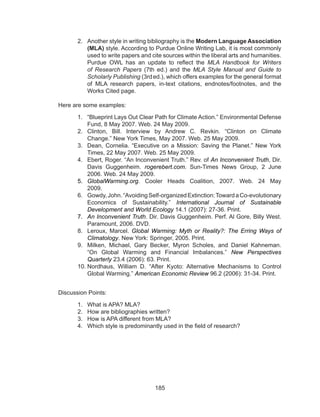 185
2.	 Another style in writing bibliography is the Modern Language Association
(MLA) style. According to Purdue Online Writing Lab, it is most commonly
used to write papers and cite sources within the liberal arts and humanities.
Purdue OWL has an update to reflect the  MLA Handbook for Writers
of Research Papers  (7th  ed.) and the  MLA Style Manual and Guide to
Scholarly Publishing (3rd 
ed.), which offers examples for the general format
of MLA research papers, in-text citations, endnotes/footnotes, and the
Works Cited page.
Here are some examples:
1.	 “Blueprint Lays Out Clear Path for Climate Action.” Environmental Defense
Fund, 8 May 2007. Web. 24 May 2009.
2.	 Clinton, Bill. Interview by Andrew C. Revkin. “Clinton on Climate
Change.” New York Times, May 2007. Web. 25 May 2009.
3.	 Dean, Cornelia. “Executive on a Mission: Saving the Planet.” New York
Times, 22 May 2007. Web. 25 May 2009.
4.	 Ebert, Roger. “An Inconvenient Truth.” Rev. of An Inconvenient Truth, Dir.
Davis Guggenheim.  rogerebert.com. Sun-Times News Group, 2 June
2006. Web. 24 May 2009.
5.	 GlobalWarming.org. Cooler Heads Coalition, 2007. Web. 24 May
2009.	
6.	 Gowdy,John.“AvoidingSelf-organizedExtinction:TowardaCo-evolutionary
Economics of Sustainability.”  International Journal of Sustainable
Development and World Ecology 14.1 (2007): 27-36. Print.
7.	 An Inconvenient Truth. Dir. Davis Guggenheim. Perf. Al Gore, Billy West.
Paramount, 2006. DVD.
8.	 Leroux, Marcel.  Global Warming: Myth or Reality?: The Erring Ways of
Climatology. New York: Springer, 2005. Print.
9.	 Milken, Michael, Gary Becker, Myron Scholes, and Daniel Kahneman.
“On Global Warming and Financial Imbalances.”  New Perspectives
Quarterly 23.4 (2006): 63. Print.
10.	Nordhaus, William D. “After Kyoto: Alternative Mechanisms to Control
Global Warming.” American Economic Review 96.2 (2006): 31-34. Print.
Discussion Points:
1.	 What is APA? MLA?
2.	 How are bibliographies written?
3.	 How is APA different from MLA?
4.	 Which style is predominantly used in the field of research?
	
 