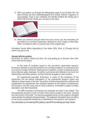 186
C.	 With your partner, go through the bibliography page of your English LM. List
down at least one work cited/bibliography from a book, Internet, magazine, or
encyclopedia. Copy in your notebook and identify whether the entries are in
APA or MLA format. Share your answers to the class.
___________________________________
___________________________________
___________________________________
___________________________________
D.	 When you research and get notes from your source, you are annotating. An
annotation is a comment, explanation attached to a text, image, or other data.
Often, annotations refer to a specific part of the original data.
Annotation format differs depending on the styles: APA, MLA, or Chicago that an
author may opt to use.
Sample APA Annotation
Ehrenreich, B. (2001). Nickel and dime: On (not) getting by in America. New York:
Henry Holt and Company.
	 In this book of nonfiction based on the journalist’s experiential research,
Ehrenreich attempts to ascertain whether it is currently possible for an individual to live
on a minimum-wage inAmerica. Taking jobs as a waitress, a maid in a cleaning service,
and a Walmart sales employee, the author summarizes and reflects on her work, her
relationships with fellow workers, and her financial struggles in each situation.
	 An experienced journalist, Ehrenreich is aware of the limitations of her
experiment and the ethical implications of her experiential research tactics and
reflects on these issues in the text. The author is forthcoming about her methods and
supplements her experiences with scholarly research on her places of employment,
the economy, and the rising cost of living in America. Ehrenreich’s project is timely,
descriptive, and well-researched.
	 The APA annotation summarizes and assesses the book in the citation. The
first paragraph provides a brief summary of the author’s project in the book, covering
the main points of the work. The second paragraph points out the project’s strengths
and evaluates its methods and presentation. This particular annotation does not reflect
on the source’s potential importance or usefulness for this person’s own research.
For information on formatting APA citations, see APA Formatting and Style Guide.
 