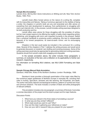 187
Sample MLA Annotation
Lamott, Anne. Bird by Bird: Some Instructions on Writing and Life. New York: Anchor
Books, 1995. Print.
	 Lamott’s book offers honest advice on the nature of a writing life, complete
with its insecurities and failures. Taking a humorous approach to the realities of being
a writer, the chapters in Lamott’s book are wry and anecdotal and offer advice on
everything from plot development to jealousy, from perfectionism to struggling with
one’s own internal critic. In the process, Lamott includes writing exercises designed to
be both productive and fun.
	 Lamott offers sane advice for those struggling with the anxieties of writing,
but her main project seems to be offering the reader a reality check regarding writing,
publishing, and struggling with one’s own imperfect humanity in the process. Rather
than a practical handbook to producing and/or publishing, this text is indispensable
because of its honest perspective, its down-to-earth humor, and its encouraging
approach.
	 Chapters in this text could easily be included in the curriculum for a writing
class. Several of the chapters in Part 1 address the writing process and would serve
to generate discussion on students’ own drafting and revising processes. Some of the
writing exercises would also be appropriate for generating classroom writing exercises.
Students should find Lamott’s style both engaging and enjoyable.
	 In the sample annotation above, the writer includes three paragraphs: a
summary, an evaluation of the text, and a reflection on its applicability to his/her own
research, respectively.
For information on formatting MLA citations, see MLA 2009 Formatting and Style
Guide.
Sample Chicago Manual Style Annotation
Davidson, Hilda Ellis. Roles of the Northern Goddess. London: Routledge, 1998.
	 Davidson’s book provides a thorough examination of the major roles filled by
the numerous pagan goddesses of Northern Europe in everyday life, including their
roles in hunting, agriculture, domestic arts like weaving, the household, and death.
The author discusses relevant archaeological evidence, patterns of symbol and ritual,
and previous research. The book includes a number of black and white photographs
of relevant artifacts.
	 This annotation includes only one paragraph, a summary of the book. It provides
a concise description of the project and the book’s project and its major features.
Discussion Points:
1.	 What have you noticed in the three styles of annotating a source?
2.	 In what way are they similar? different?
3.	 Which style would you want to use? Why?
4.	 How can this help in gathering your references or notes?
5.	 How can your skill in research help you prepare for your speech?
 