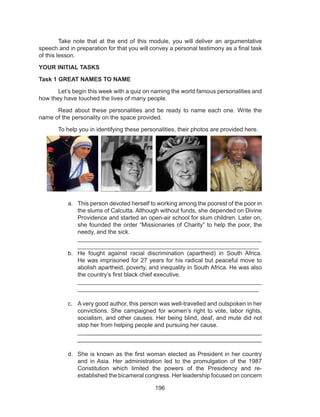 196
	 Take note that at the end of this module, you will deliver an argumentative
speech and in preparation for that you will convey a personal testimony as a final task
of this lesson.
YOUR INITIAL TASKS
Task 1 GREAT NAMES TO NAME
	 Let’s begin this week with a quiz on naming the world famous personalities and
how they have touched the lives of many people.
	 Read about these personalities and be ready to name each one. Write the
name of the personality on the space provided.
	 To help you in identifying these personalities, their photos are provided here.
a.	 This person devoted herself to working among the poorest of the poor in
the slums of Calcutta. Although without funds, she depended on Divine
Providence and started an open-air school for slum children. Later on,
she founded the order “Missionaries of Charity” to help the poor, the
needy, and the sick.								
_______________________________________________________
_______________________________________________________
b.	 He fought against racial discrimination (apartheid) in South Africa.
He was imprisoned for 27 years for his radical but peaceful move to
abolish apartheid, poverty, and inequality in South Africa. He was also
the country’s first black chief executive. 					
_______________________________________________________
_______________________________________________________
c.	 A very good author, this person was well-travelled and outspoken in her
convictions. She campaigned for women’s right to vote, labor rights,
socialism, and other causes. Her being blind, deaf, and mute did not
stop her from helping people and pursuing her cause.
________________________________________________________
________________________________________________________
d.	 She is known as the first woman elected as President in her country
and in Asia. Her administration led to the promulgation of the 1987
Constitution which limited the powers of the Presidency and re-
established the bicameral congress. Her leadership focused on concern
 