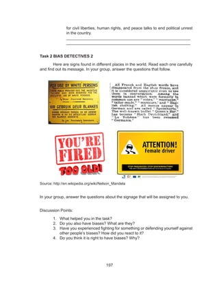197
for civil liberties, human rights, and peace talks to end political unrest
in the country.
		_______________________________________________________	
		_______________________________________________________
Task 2 BIAS DETECTIVES 2
	 Here are signs found in different places in the world. Read each one carefully
and find out its message. In your group, answer the questions that follow.
Source: http://en.wikipedia.org/wiki/Nelson_Mandela
In your group, answer the questions about the signage that will be assigned to you.
Discussion Points:
1.	 What helped you in the task?
2.	 Do you also have biases? What are they?
3.	 Have you experienced fighting for something or defending yourself against
other people’s biases? How did you react to it?
4.	 Do you think it is right to have biases? Why?
 