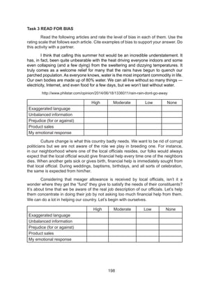 198
Task 3 READ FOR BIAS
	 Read the following articles and rate the level of bias in each of them. Use the
rating scale that follows each article. Cite examples of bias to support your answer. Do
this activity with a partner.
	 I think that calling this summer hot would be an incredible understatement. It
has, in fact, been quite unbearable with the heat driving everyone indoors and some
even collapsing (and a few dying) from the sweltering and dizzying temperatures. It
truly comes as a welcome relief for many that the rains have begun to quench our
parched population. As everyone knows, water is the most important commodity in life.
Our own bodies are made up of 80% water. We can all live without so many things —
electricity, Internet, and even food for a few days, but we won’t last without water.
http://www.philstar.com/opinion/2014/06/18/1336011/rain-rain-dont-go-away
High Moderate Low None
Exaggerated language
Unbalanced information
Prejudice (for or against)
Product sales
My emotional response
	 Culture change is what this country badly needs. We want to be rid of corrupt
politicians but we are not aware of the role we play in breeding one. For instance,
in our neighborhood where one of the local officials resides, our folks would always
expect that the local official would give financial help every time one of the neighbors
dies. When another gets sick or gives birth, financial help is immediately sought from
that local official. During weddings, baptisms, birthdays, and all sorts of celebration,
the same is expected from him/her.
	 Considering that meager allowance is received by local officials, isn’t it a
wonder where they get the “fund” they give to satisfy the needs of their constituents?
It’s about time that we be aware of the real job description of our officials. Let’s help
them concentrate in doing their job by not asking too much financial help from them.
We can do a lot in helping our country. Let’s begin with ourselves.
High Moderate Low None
Exaggerated language
Unbalanced information
Prejudice (for or against)
Product sales
My emotional response
 