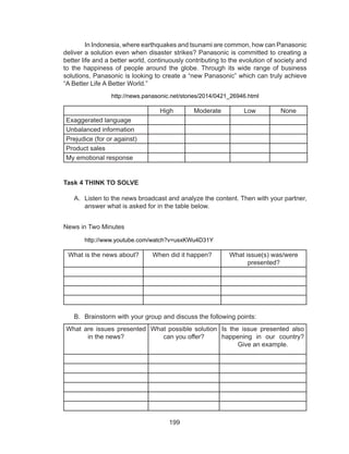 199
	 In Indonesia, where earthquakes and tsunami are common, how can Panasonic
deliver a solution even when disaster strikes? Panasonic is committed to creating a
better life and a better world, continuously contributing to the evolution of society and
to the happiness of people around the globe. Through its wide range of business
solutions, Panasonic is looking to create a “new Panasonic” which can truly achieve
“A Better Life A Better World.”
http://news.panasonic.net/stories/2014/0421_26946.html
High Moderate Low None
Exaggerated language
Unbalanced information
Prejudice (for or against)
Product sales
My emotional response
Task 4 THINK TO SOLVE
A.	 Listen to the news broadcast and analyze the content. Then with your partner,
answer what is asked for in the table below.
	
News in Two Minutes
	 http://www.youtube.com/watch?v=usxKWu4D31Y
What is the news about? When did it happen? What issue(s) was/were
presented?
B.	 Brainstorm with your group and discuss the following points:
What are issues presented
in the news?
What possible solution
can you offer?
Is the issue presented also
happening in our country?
Give an example.
 