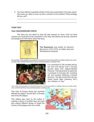 200
C.	 You have offered a possible solution to the issue presented in the news report.
How were you able to come up with a solution to the problem? What strategy
did you use?
_____________________________________________________________
_____________________________________________________________
YOUR TEXT
Task 5 BACKGROUND CHECK
	 The story you are about to read will also present an issue. Find out what
solution you could give to the characters in the story. But before you do that, read first
the background information about the story.
Source:https://www.google.com.ph/search?q=pictures+of+decameron&tbm=isch&tbo=u&source=univ&
sa=X&ei=R6u-U6WDKYjHkAXWooFo&ved=0CBkQsAQ&biw=1024&bih=499
Source:https://www.google.com.ph/search?q=pictures+of+decameron&tbm=isch&tbo=u&source=univ&sa=X&ei
=R6u-U6WDKYjHkAXWooFo&ved=0CBkQsAQ&biw=1024&bih=499
The Decameron was written by Giovanni
Boccaccio (1313-1375), an Italian poet and
Renaissance Humanist.
It is comprised of 100 novellas told by
ten men and women over a ten-day
journey away from plague-infested
Florence. The Decameron is said to be
a portrayal of everyday life, including
wit, and mockery following a framed
structure. The title comes from the two
Greek words déka (meaning “ten”)
and hēméra, or “day.”
This map of Europe shows the countries
affected by plague. Around 80% of Europe
was hit by the plague.
This setting was used by the author in
creating a band of youthful boys and girls
who shared different stories to forget the
horrors of the plague even for a while.
 
