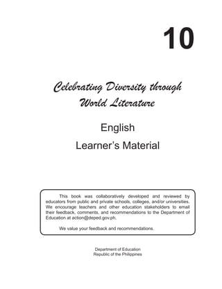i
10
English
Learner’s Material
Department of Education
Republic of the Philippines
Celebrating Diversity through
World Literature
This book was collaboratively developed and reviewed by
educators from public and private schools, colleges, and/or universities.
We encourage teachers and other education stakeholders to email
their feedback, comments, and recommendations to the Department of
Education at action@deped.gov.ph.
We value your feedback and recommendations.
 