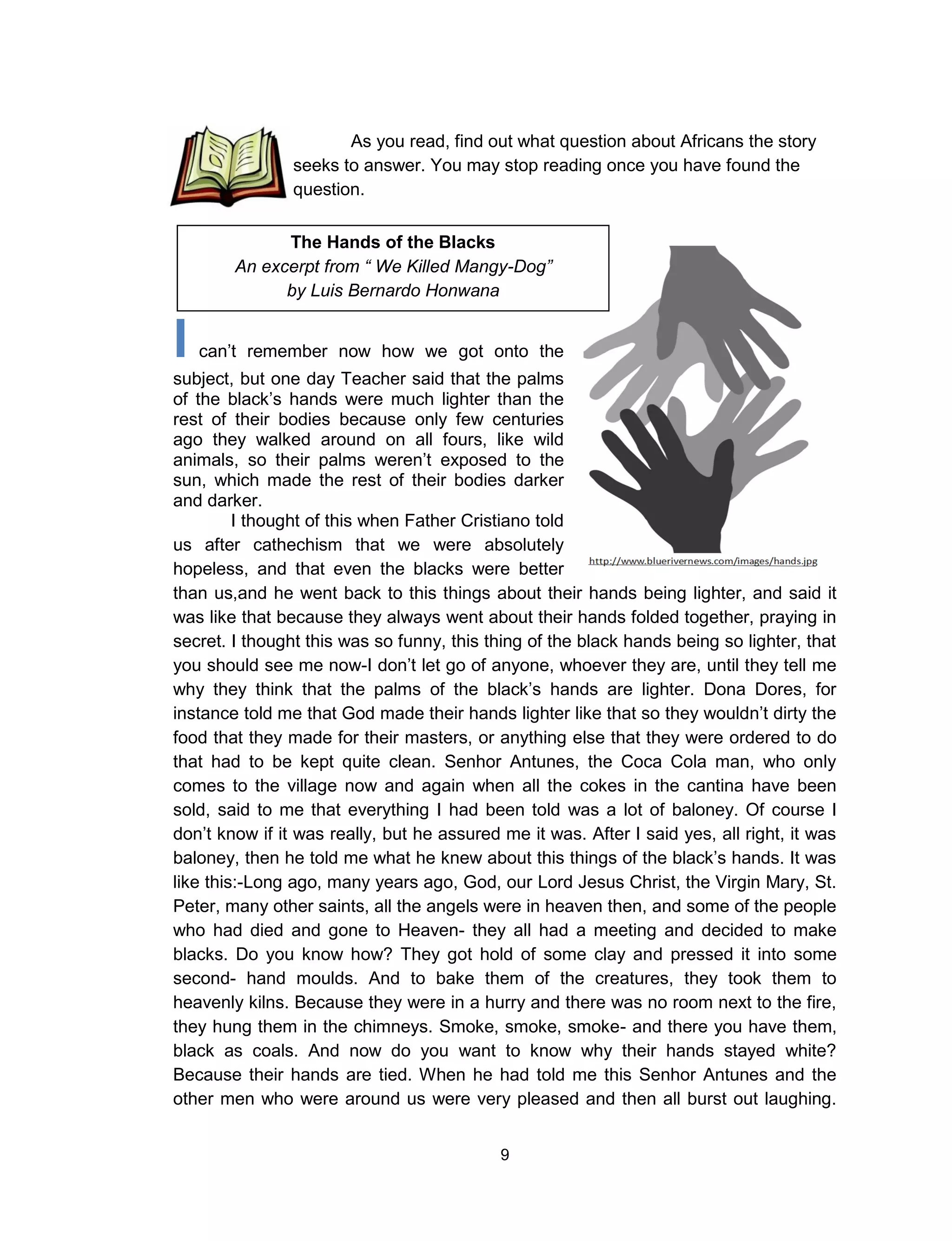 9
I can’t remember now how we got onto the
subject, but one day Teacher said that the palms
of the black’s hands were much lighter than the
rest of their bodies because only few centuries
ago they walked around on all fours, like wild
animals, so their palms weren’t exposed to the
sun, which made the rest of their bodies darker
and darker.
I thought of this when Father Cristiano told
us after cathechism that we were absolutely
hopeless, and that even the blacks were better
than us,and he went back to this things about their hands being lighter, and said it
was like that because they always went about their hands folded together, praying in
secret. I thought this was so funny, this thing of the black hands being so lighter, that
you should see me now-I don’t let go of anyone, whoever they are, until they tell me
why they think that the palms of the black’s hands are lighter. Dona Dores, for
instance told me that God made their hands lighter like that so they wouldn’t dirty the
food that they made for their masters, or anything else that they were ordered to do
that had to be kept quite clean. Senhor Antunes, the Coca Cola man, who only
comes to the village now and again when all the cokes in the cantina have been
sold, said to me that everything I had been told was a lot of baloney. Of course I
don’t know if it was really, but he assured me it was. After I said yes, all right, it was
baloney, then he told me what he knew about this things of the black’s hands. It was
like this:-Long ago, many years ago, God, our Lord Jesus Christ, the Virgin Mary, St.
Peter, many other saints, all the angels were in heaven then, and some of the people
who had died and gone to Heaven- they all had a meeting and decided to make
blacks. Do you know how? They got hold of some clay and pressed it into some
second- hand moulds. And to bake them of the creatures, they took them to
heavenly kilns. Because they were in a hurry and there was no room next to the fire,
they hung them in the chimneys. Smoke, smoke, smoke- and there you have them,
black as coals. And now do you want to know why their hands stayed white?
Because their hands are tied. When he had told me this Senhor Antunes and the
other men who were around us were very pleased and then all burst out laughing.
The Hands of the Blacks
An excerpt from “ We Killed Mangy-Dog”
by Luis Bernardo Honwana
As you read, find out what question about Africans the story
seeks to answer. You may stop reading once you have found the
question.
 