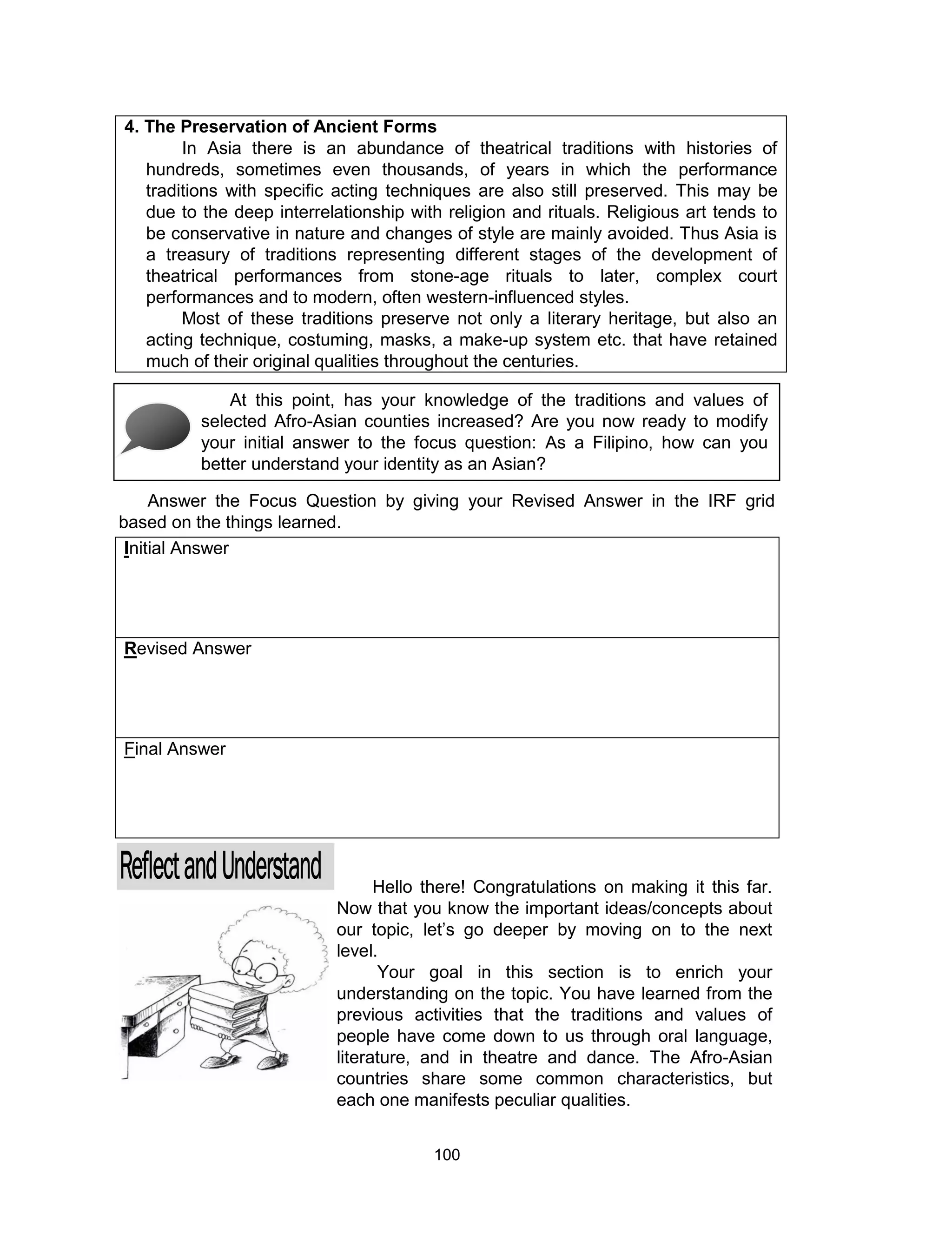 100
4. The Preservation of Ancient Forms
In Asia there is an abundance of theatrical traditions with histories of
hundreds, sometimes even thousands, of years in which the performance
traditions with specific acting techniques are also still preserved. This may be
due to the deep interrelationship with religion and rituals. Religious art tends to
be conservative in nature and changes of style are mainly avoided. Thus Asia is
a treasury of traditions representing different stages of the development of
theatrical performances from stone-age rituals to later, complex court
performances and to modern, often western-influenced styles.
Most of these traditions preserve not only a literary heritage, but also an
acting technique, costuming, masks, a make-up system etc. that have retained
much of their original qualities throughout the centuries.
Initial Answer
Revised Answer
Final Answer
At this point, has your knowledge of the traditions and values of
selected Afro-Asian counties increased? Are you now ready to modify
your initial answer to the focus question: As a Filipino, how can you
better understand your identity as an Asian?
Answer the Focus Question by giving your Revised Answer in the IRF grid
based on the things learned.
Hello there! Congratulations on making it this far.
Now that you know the important ideas/concepts about
our topic, let’s go deeper by moving on to the next
level.
Your goal in this section is to enrich your
understanding on the topic. You have learned from the
previous activities that the traditions and values of
people have come down to us through oral language,
literature, and in theatre and dance. The Afro-Asian
countries share some common characteristics, but
each one manifests peculiar qualities.
 