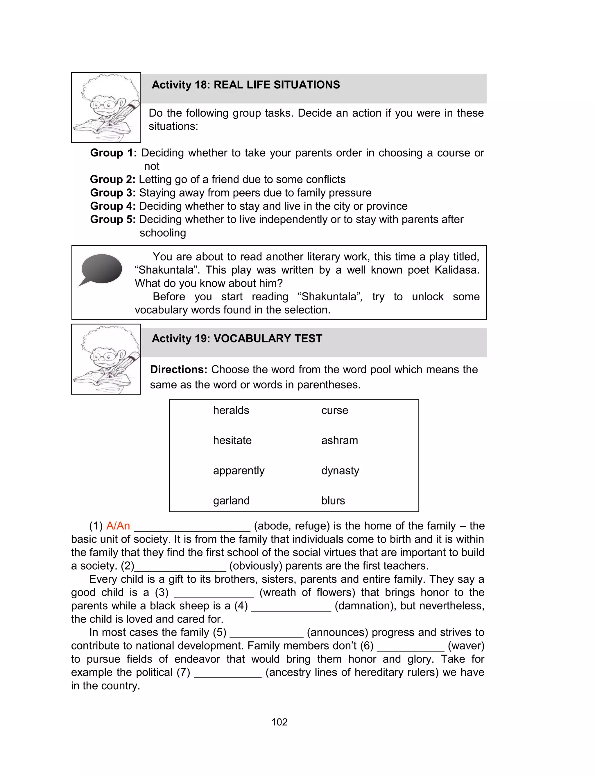 102
Do the following group tasks. Decide an action if you were in these
situations:
Group 1: Deciding whether to take your parents order in choosing a course or
not
Group 2: Letting go of a friend due to some conflicts
Group 3: Staying away from peers due to family pressure
Group 4: Deciding whether to stay and live in the city or province
Group 5: Deciding whether to live independently or to stay with parents after
schooling
Activity 18: REAL LIFE SITUATIONS
You are about to read another literary work, this time a play titled,
“Shakuntala”. This play was written by a well known poet Kalidasa.
What do you know about him?
Before you start reading “Shakuntala”, try to unlock some
vocabulary words found in the selection.
Activity 19: VOCABULARY TEST
Directions: Choose the word from the word pool which means the
same as the word or words in parentheses.
heralds curse
hesitate ashram
apparently dynasty
garland blurs
(1) A/An ___________________ (abode, refuge) is the home of the family – the
basic unit of society. It is from the family that individuals come to birth and it is within
the family that they find the first school of the social virtues that are important to build
a society. (2)_______________ (obviously) parents are the first teachers.
Every child is a gift to its brothers, sisters, parents and entire family. They say a
good child is a (3) _____________ (wreath of flowers) that brings honor to the
parents while a black sheep is a (4) _____________ (damnation), but nevertheless,
the child is loved and cared for.
In most cases the family (5) ____________ (announces) progress and strives to
contribute to national development. Family members don’t (6) ___________ (waver)
to pursue fields of endeavor that would bring them honor and glory. Take for
example the political (7) ___________ (ancestry lines of hereditary rulers) we have
in the country.
 
