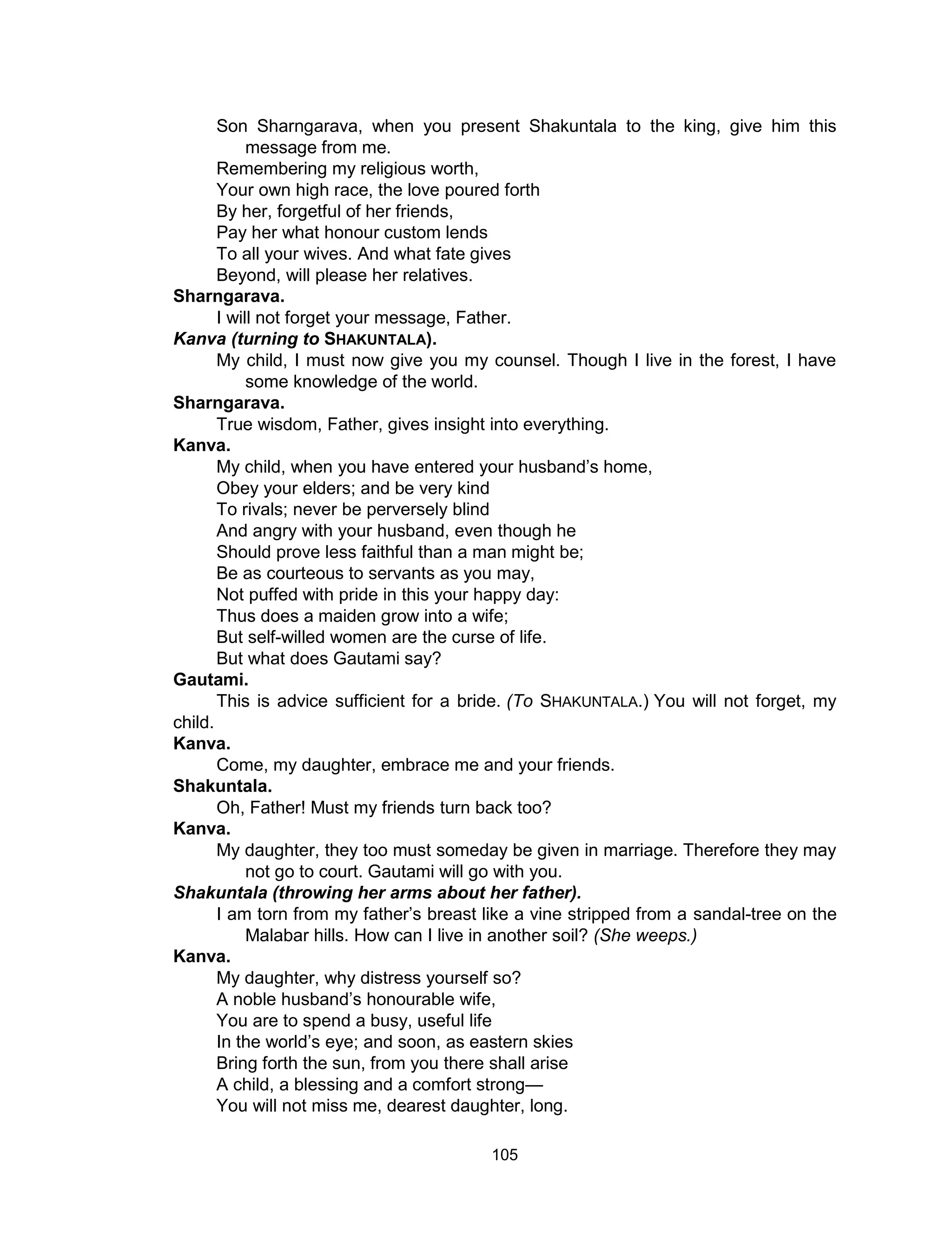 105
Son Sharngarava, when you present Shakuntala to the king, give him this
message from me.
Remembering my religious worth,
Your own high race, the love poured forth
By her, forgetful of her friends,
Pay her what honour custom lends
To all your wives. And what fate gives
Beyond, will please her relatives.
Sharngarava.
I will not forget your message, Father.
Kanva (turning to SHAKUNTALA).
My child, I must now give you my counsel. Though I live in the forest, I have
some knowledge of the world.
Sharngarava.
True wisdom, Father, gives insight into everything.
Kanva.
My child, when you have entered your husband’s home,
Obey your elders; and be very kind
To rivals; never be perversely blind
And angry with your husband, even though he
Should prove less faithful than a man might be;
Be as courteous to servants as you may,
Not puffed with pride in this your happy day:
Thus does a maiden grow into a wife;
But self-willed women are the curse of life.
But what does Gautami say?
Gautami.
This is advice sufficient for a bride. (To SHAKUNTALA.) You will not forget, my
child.
Kanva.
Come, my daughter, embrace me and your friends.
Shakuntala.
Oh, Father! Must my friends turn back too?
Kanva.
My daughter, they too must someday be given in marriage. Therefore they may
not go to court. Gautami will go with you.
Shakuntala (throwing her arms about her father).
I am torn from my father’s breast like a vine stripped from a sandal-tree on the
Malabar hills. How can I live in another soil? (She weeps.)
Kanva.
My daughter, why distress yourself so?
A noble husband’s honourable wife,
You are to spend a busy, useful life
In the world’s eye; and soon, as eastern skies
Bring forth the sun, from you there shall arise
A child, a blessing and a comfort strong—
You will not miss me, dearest daughter, long.
 