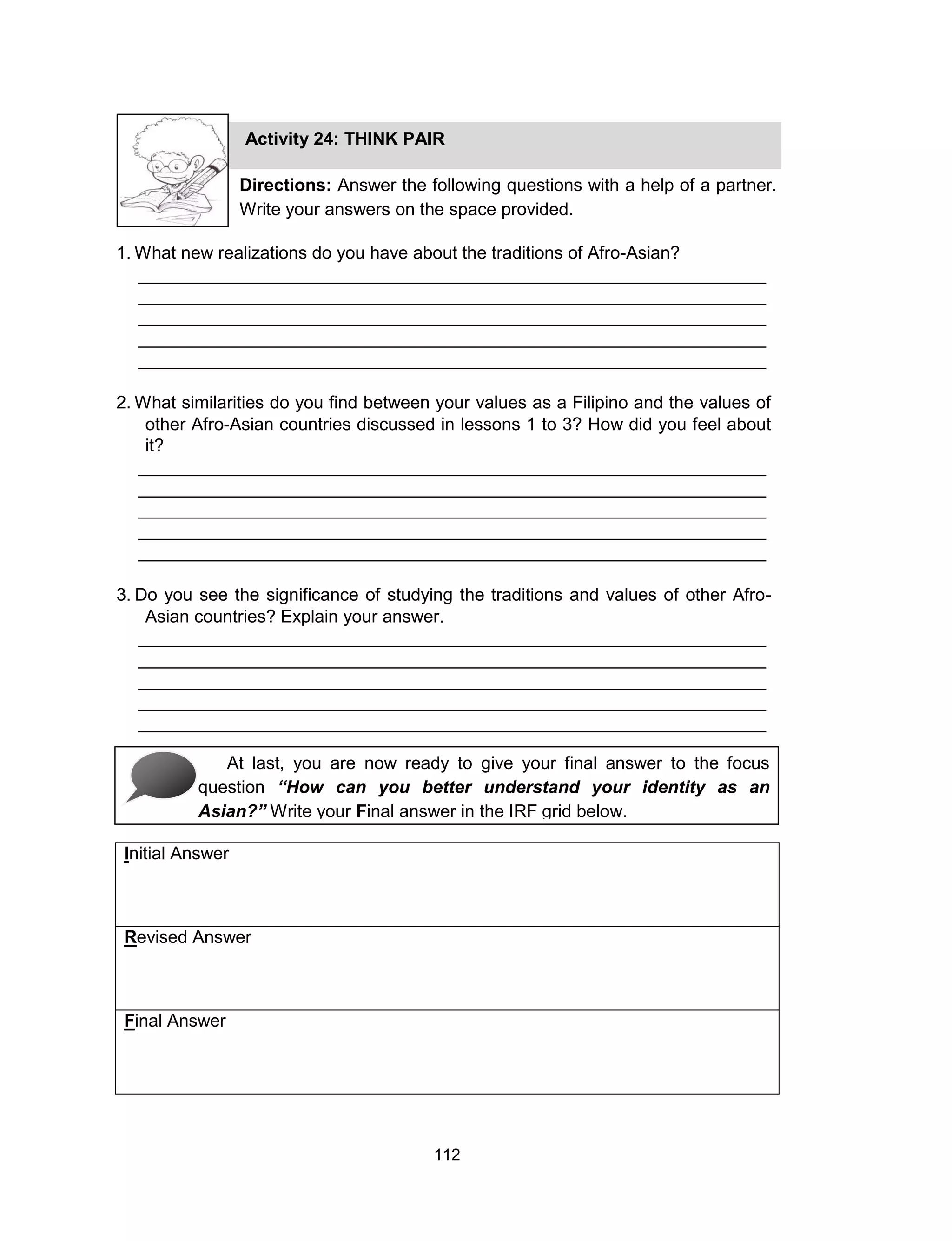 112
Initial Answer
Revised Answer
Final Answer
Activity 24: THINK PAIR
Directions: Answer the following questions with a help of a partner.
Write your answers on the space provided.
1. What new realizations do you have about the traditions of Afro-Asian?
________________________________________________________________
________________________________________________________________
________________________________________________________________
________________________________________________________________
________________________________________________________________
2. What similarities do you find between your values as a Filipino and the values of
other Afro-Asian countries discussed in lessons 1 to 3? How did you feel about
it?
________________________________________________________________
________________________________________________________________
________________________________________________________________
________________________________________________________________
________________________________________________________________
3. Do you see the significance of studying the traditions and values of other Afro-
Asian countries? Explain your answer.
________________________________________________________________
________________________________________________________________
________________________________________________________________
________________________________________________________________
________________________________________________________________
At last, you are now ready to give your final answer to the focus
question “How can you better understand your identity as an
Asian?” Write your Final answer in the IRF grid below.
 