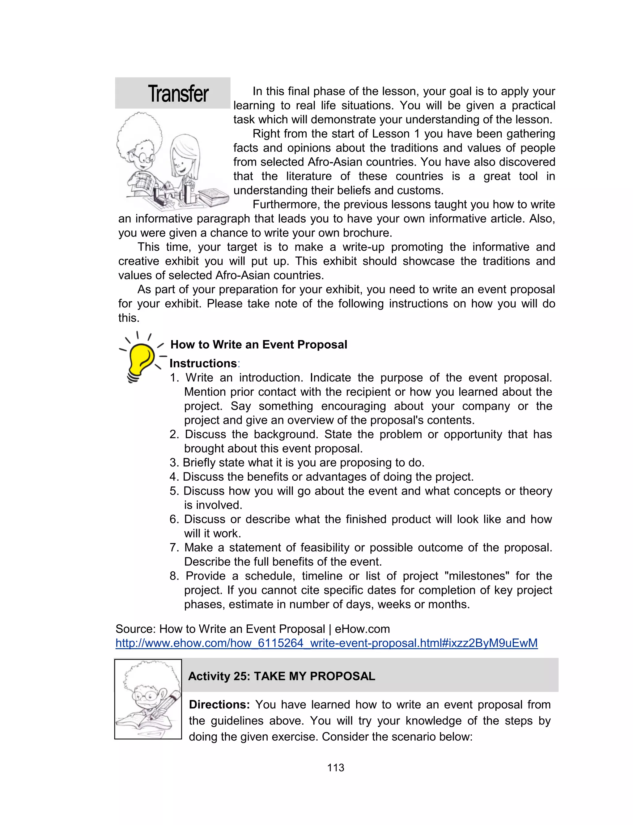 113
In this final phase of the lesson, your goal is to apply your
learning to real life situations. You will be given a practical
task which will demonstrate your understanding of the lesson.
Right from the start of Lesson 1 you have been gathering
facts and opinions about the traditions and values of people
from selected Afro-Asian countries. You have also discovered
that the literature of these countries is a great tool in
understanding their beliefs and customs.
Furthermore, the previous lessons taught you how to write
an informative paragraph that leads you to have your own informative article. Also,
you were given a chance to write your own brochure.
This time, your target is to make a write-up promoting the informative and
creative exhibit you will put up. This exhibit should showcase the traditions and
values of selected Afro-Asian countries.
As part of your preparation for your exhibit, you need to write an event proposal
for your exhibit. Please take note of the following instructions on how you will do
this.
Instructions:
1. Write an introduction. Indicate the purpose of the event proposal.
Mention prior contact with the recipient or how you learned about the
project. Say something encouraging about your company or the
project and give an overview of the proposal's contents.
2. Discuss the background. State the problem or opportunity that has
brought about this event proposal.
3. Briefly state what it is you are proposing to do.
4. Discuss the benefits or advantages of doing the project.
5. Discuss how you will go about the event and what concepts or theory
is involved.
6. Discuss or describe what the finished product will look like and how
will it work.
7. Make a statement of feasibility or possible outcome of the proposal.
Describe the full benefits of the event.
8. Provide a schedule, timeline or list of project "milestones" for the
project. If you cannot cite specific dates for completion of key project
phases, estimate in number of days, weeks or months.
How to Write an Event Proposal
Source: How to Write an Event Proposal | eHow.com
http://www.ehow.com/how_6115264_write-event-proposal.html#ixzz2ByM9uEwM
Activity 25: TAKE MY PROPOSAL
Directions: You have learned how to write an event proposal from
the guidelines above. You will try your knowledge of the steps by
doing the given exercise. Consider the scenario below:
 