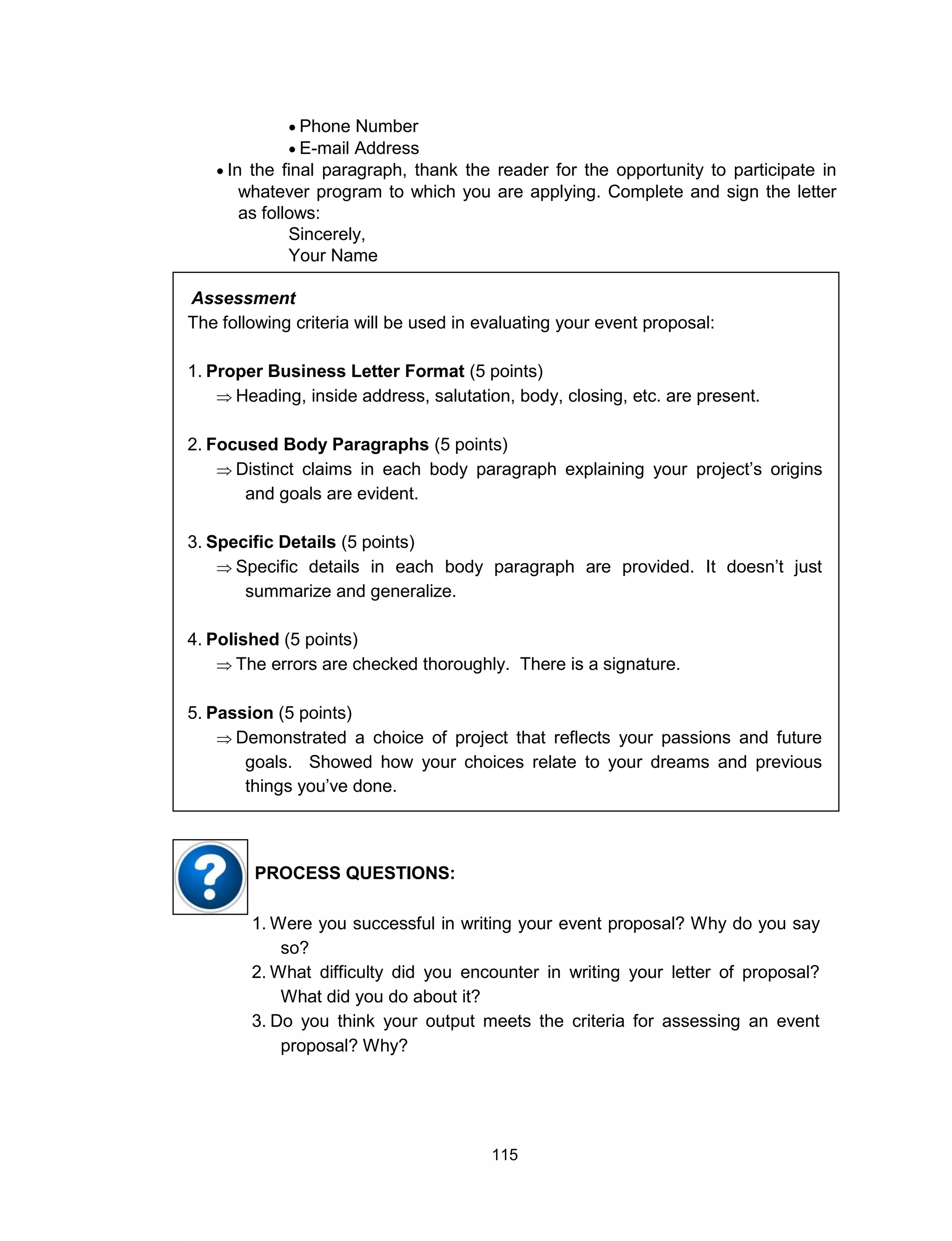 115
 Phone Number
 E-mail Address
 In the final paragraph, thank the reader for the opportunity to participate in
whatever program to which you are applying. Complete and sign the letter
as follows:
Sincerely,
Your Name
Assessment
The following criteria will be used in evaluating your event proposal:
1. Proper Business Letter Format (5 points)
 Heading, inside address, salutation, body, closing, etc. are present.
2. Focused Body Paragraphs (5 points)
 Distinct claims in each body paragraph explaining your project’s origins
and goals are evident.
3. Specific Details (5 points)
 Specific details in each body paragraph are provided. It doesn’t just
summarize and generalize.
4. Polished (5 points)
 The errors are checked thoroughly. There is a signature.
5. Passion (5 points)
 Demonstrated a choice of project that reflects your passions and future
goals. Showed how your choices relate to your dreams and previous
things you’ve done.
1. Were you successful in writing your event proposal? Why do you say
so?
2. What difficulty did you encounter in writing your letter of proposal?
What did you do about it?
3. Do you think your output meets the criteria for assessing an event
proposal? Why?
PROCESS QUESTIONS:
 