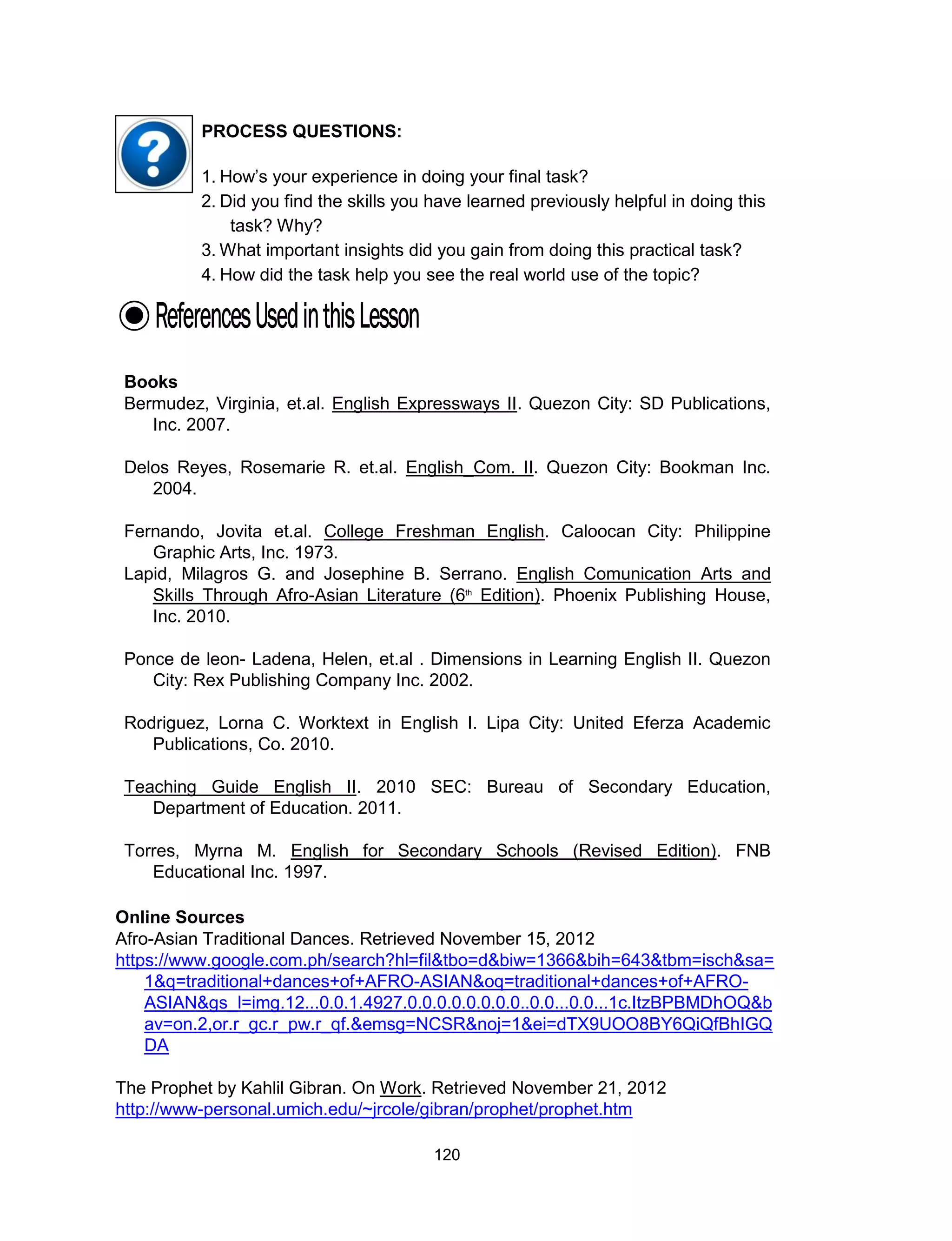 120
Online Sources
Afro-Asian Traditional Dances. Retrieved November 15, 2012
https://www.google.com.ph/search?hl=fil&tbo=d&biw=1366&bih=643&tbm=isch&sa=
1&q=traditional+dances+of+AFRO-ASIAN&oq=traditional+dances+of+AFRO-
ASIAN&gs_l=img.12...0.0.1.4927.0.0.0.0.0.0.0.0..0.0...0.0...1c.ItzBPBMDhOQ&b
av=on.2,or.r_gc.r_pw.r_qf.&emsg=NCSR&noj=1&ei=dTX9UOO8BY6QiQfBhIGQ
DA
The Prophet by Kahlil Gibran. On Work. Retrieved November 21, 2012
http://www-personal.umich.edu/~jrcole/gibran/prophet/prophet.htm
PROCESS QUESTIONS:
1. How’s your experience in doing your final task?
2. Did you find the skills you have learned previously helpful in doing this
task? Why?
3. What important insights did you gain from doing this practical task?
4. How did the task help you see the real world use of the topic?
Books
Bermudez, Virginia, et.al. English Expressways II. Quezon City: SD Publications,
Inc. 2007.
Delos Reyes, Rosemarie R. et.al. English_Com. II. Quezon City: Bookman Inc.
2004.
Fernando, Jovita et.al. College Freshman English. Caloocan City: Philippine
Graphic Arts, Inc. 1973.
Lapid, Milagros G. and Josephine B. Serrano. English Comunication Arts and
Skills Through Afro-Asian Literature (6th
Edition). Phoenix Publishing House,
Inc. 2010.
Ponce de leon- Ladena, Helen, et.al . Dimensions in Learning English II. Quezon
City: Rex Publishing Company Inc. 2002.
Rodriguez, Lorna C. Worktext in English I. Lipa City: United Eferza Academic
Publications, Co. 2010.
Teaching Guide English II. 2010 SEC: Bureau of Secondary Education,
Department of Education. 2011.
Torres, Myrna M. English for Secondary Schools (Revised Edition). FNB
Educational Inc. 1997.
 