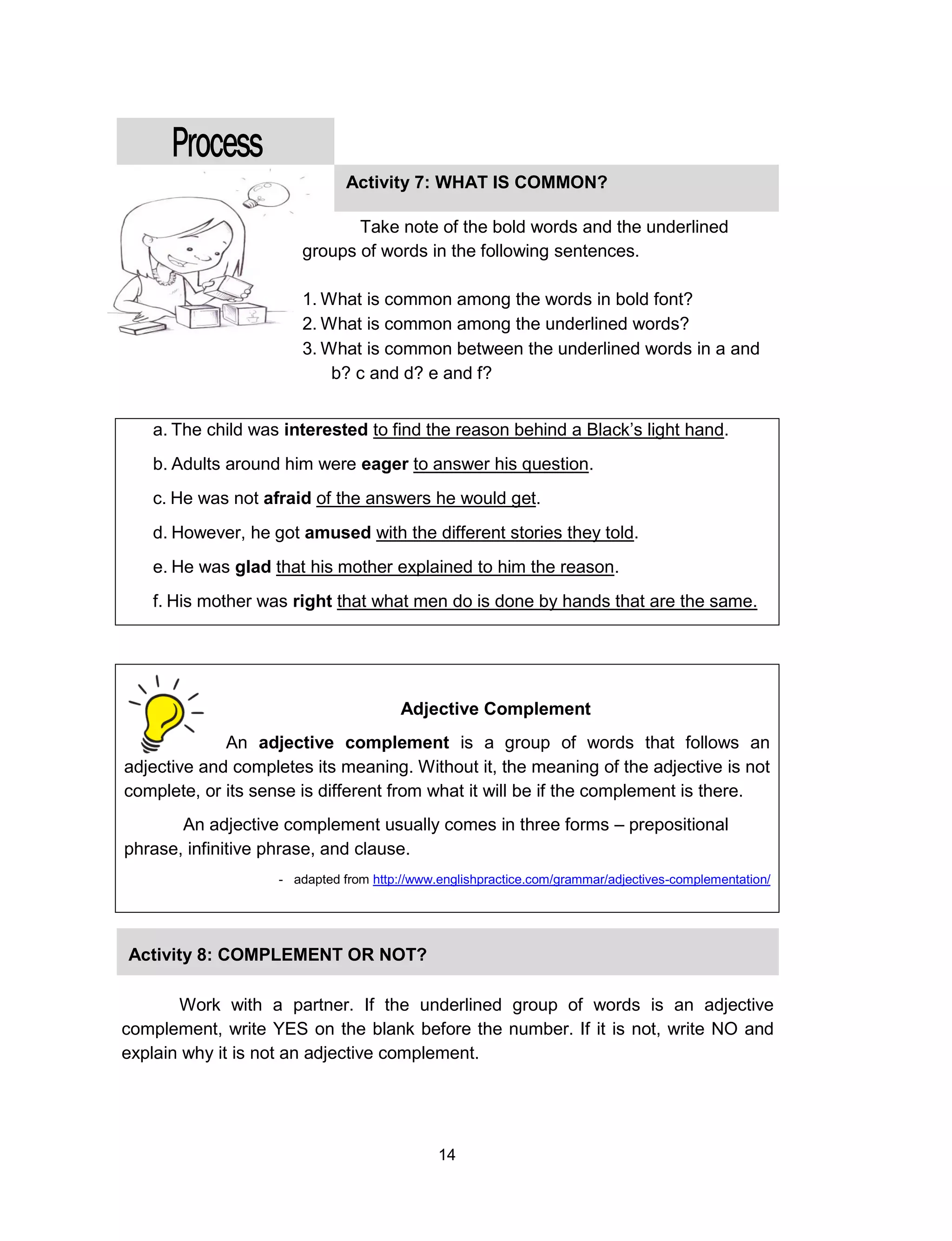 14
a. The child was interested to find the reason behind a Black’s light hand.
b. Adults around him were eager to answer his question.
c. He was not afraid of the answers he would get.
d. However, he got amused with the different stories they told.
e. He was glad that his mother explained to him the reason.
f. His mother was right that what men do is done by hands that are the same.
Adjective Complement
An adjective complement is a group of words that follows an
adjective and completes its meaning. Without it, the meaning of the adjective is not
complete, or its sense is different from what it will be if the complement is there.
An adjective complement usually comes in three forms – prepositional
phrase, infinitive phrase, and clause.
- adapted from http://www.englishpractice.com/grammar/adjectives-complementation/
Activity 7: WHAT IS COMMON?
Take note of the bold words and the underlined
groups of words in the following sentences.
1. What is common among the words in bold font?
2. What is common among the underlined words?
3. What is common between the underlined words in a and
b? c and d? e and f?
Activity 8: COMPLEMENT OR NOT?
Work with a partner. If the underlined group of words is an adjective
complement, write YES on the blank before the number. If it is not, write NO and
explain why it is not an adjective complement.
 