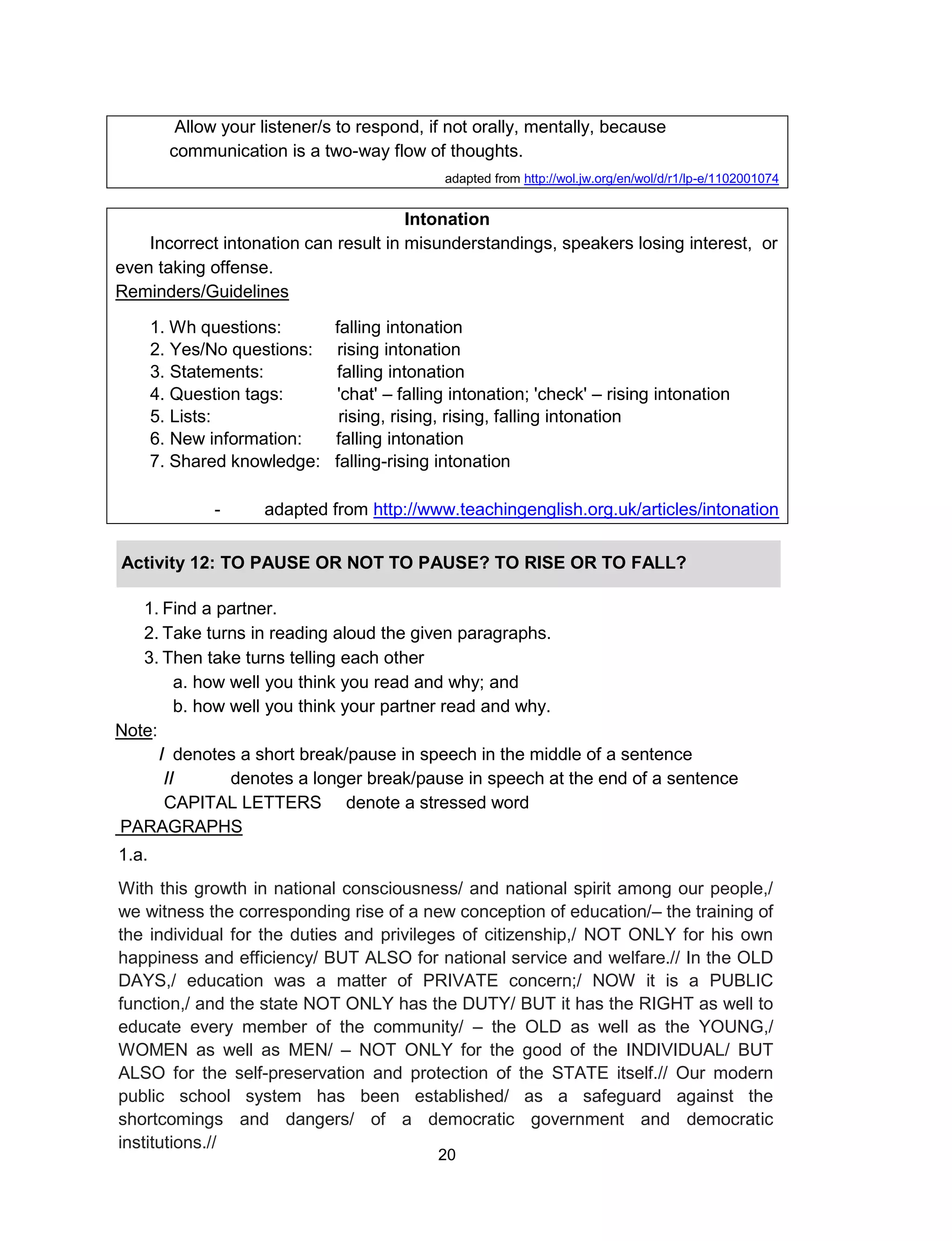 20
Allow your listener/s to respond, if not orally, mentally, because
communication is a two-way flow of thoughts.
adapted from http://wol.jw.org/en/wol/d/r1/lp-e/1102001074
Intonation
Incorrect intonation can result in misunderstandings, speakers losing interest, or
even taking offense.
Reminders/Guidelines
1. Wh questions: falling intonation
2. Yes/No questions: rising intonation
3. Statements: falling intonation
4. Question tags: 'chat' – falling intonation; 'check' – rising intonation
5. Lists: rising, rising, rising, falling intonation
6. New information: falling intonation
7. Shared knowledge: falling-rising intonation
- adapted from http://www.teachingenglish.org.uk/articles/intonation
Activity 12: TO PAUSE OR NOT TO PAUSE? TO RISE OR TO FALL?
1. Find a partner.
2. Take turns in reading aloud the given paragraphs.
3. Then take turns telling each other
a. how well you think you read and why; and
b. how well you think your partner read and why.
Note:
/ denotes a short break/pause in speech in the middle of a sentence
// denotes a longer break/pause in speech at the end of a sentence
CAPITAL LETTERS denote a stressed word
PARAGRAPHS
1.a.
With this growth in national consciousness/ and national spirit among our people,/
we witness the corresponding rise of a new conception of education/– the training of
the individual for the duties and privileges of citizenship,/ NOT ONLY for his own
happiness and efficiency/ BUT ALSO for national service and welfare.// In the OLD
DAYS,/ education was a matter of PRIVATE concern;/ NOW it is a PUBLIC
function,/ and the state NOT ONLY has the DUTY/ BUT it has the RIGHT as well to
educate every member of the community/ – the OLD as well as the YOUNG,/
WOMEN as well as MEN/ – NOT ONLY for the good of the INDIVIDUAL/ BUT
ALSO for the self-preservation and protection of the STATE itself.// Our modern
public school system has been established/ as a safeguard against the
shortcomings and dangers/ of a democratic government and democratic
institutions.//
 