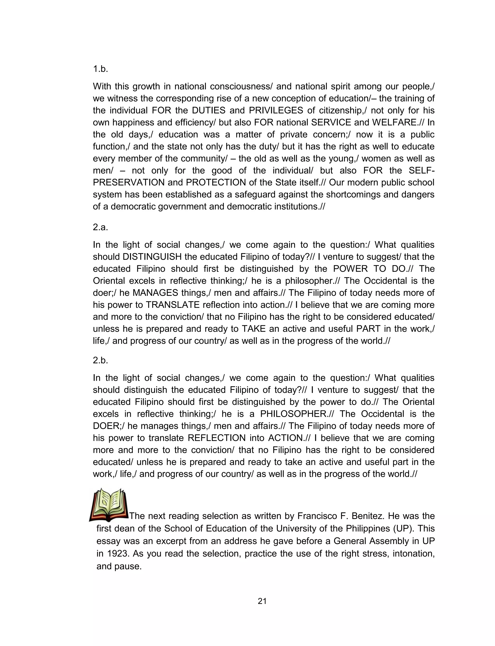 21
1.b.
With this growth in national consciousness/ and national spirit among our people,/
we witness the corresponding rise of a new conception of education/– the training of
the individual FOR the DUTIES and PRIVILEGES of citizenship,/ not only for his
own happiness and efficiency/ but also FOR national SERVICE and WELFARE.// In
the old days,/ education was a matter of private concern;/ now it is a public
function,/ and the state not only has the duty/ but it has the right as well to educate
every member of the community/ – the old as well as the young,/ women as well as
men/ – not only for the good of the individual/ but also FOR the SELF-
PRESERVATION and PROTECTION of the State itself.// Our modern public school
system has been established as a safeguard against the shortcomings and dangers
of a democratic government and democratic institutions.//
2.a.
In the light of social changes,/ we come again to the question:/ What qualities
should DISTINGUISH the educated Filipino of today?// I venture to suggest/ that the
educated Filipino should first be distinguished by the POWER TO DO.// The
Oriental excels in reflective thinking;/ he is a philosopher.// The Occidental is the
doer;/ he MANAGES things,/ men and affairs.// The Filipino of today needs more of
his power to TRANSLATE reflection into action.// I believe that we are coming more
and more to the conviction/ that no Filipino has the right to be considered educated/
unless he is prepared and ready to TAKE an active and useful PART in the work,/
life,/ and progress of our country/ as well as in the progress of the world.//
2.b.
In the light of social changes,/ we come again to the question:/ What qualities
should distinguish the educated Filipino of today?// I venture to suggest/ that the
educated Filipino should first be distinguished by the power to do.// The Oriental
excels in reflective thinking;/ he is a PHILOSOPHER.// The Occidental is the
DOER;/ he manages things,/ men and affairs.// The Filipino of today needs more of
his power to translate REFLECTION into ACTION.// I believe that we are coming
more and more to the conviction/ that no Filipino has the right to be considered
educated/ unless he is prepared and ready to take an active and useful part in the
work,/ life,/ and progress of our country/ as well as in the progress of the world.//
The next reading selection as written by Francisco F. Benitez. He was the
first dean of the School of Education of the University of the Philippines (UP). This
essay was an excerpt from an address he gave before a General Assembly in UP
in 1923. As you read the selection, practice the use of the right stress, intonation,
and pause.
 