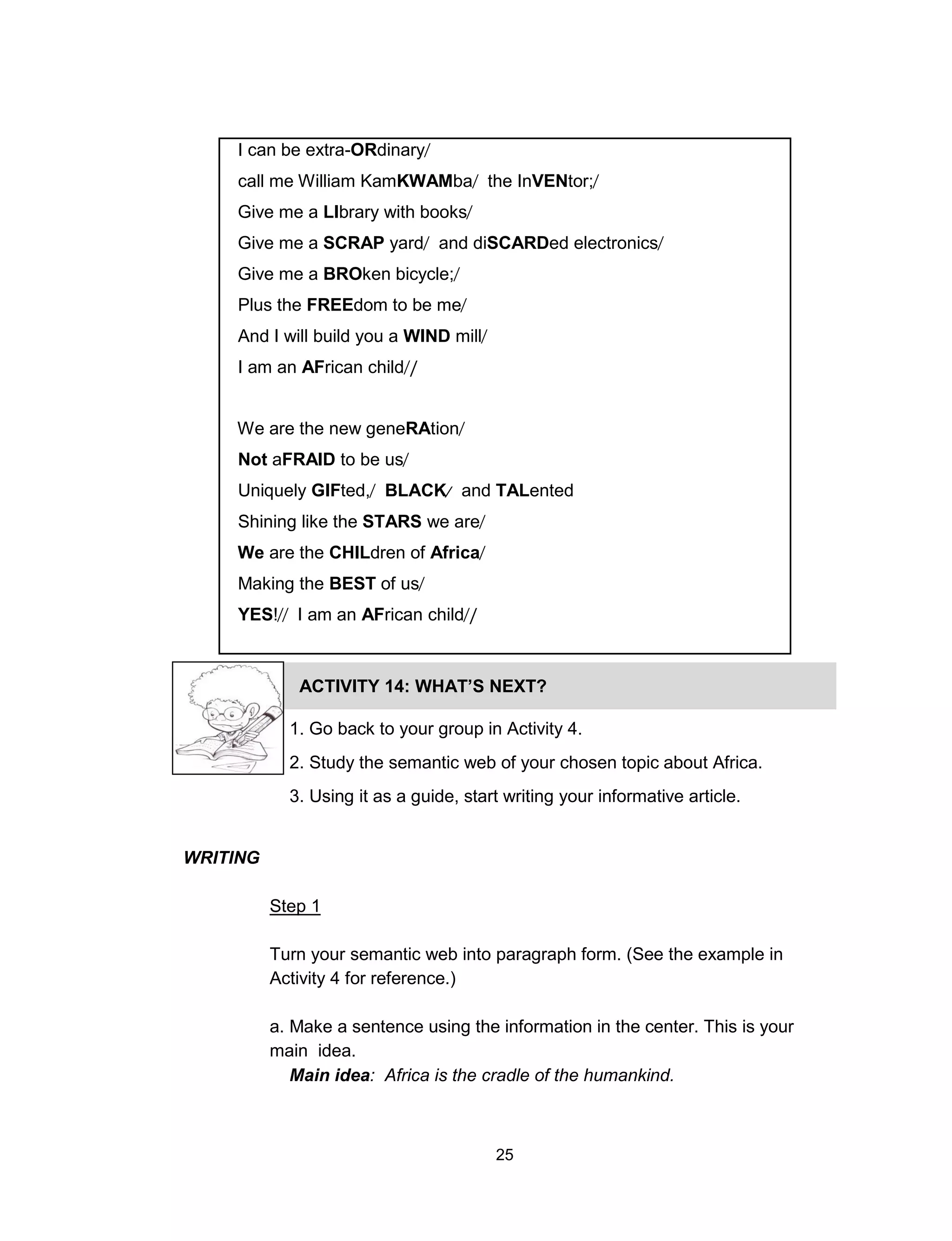 25
I can be extra-ORdinary
call me William KamKWAMba the InVENtor;
Give me a LIbrary with books
Give me a SCRAP yard and diSCARDed electronics
Give me a BROken bicycle;
Plus the FREEdom to be me
And I will build you a WIND mill
I am an AFrican child /
We are the new geneRAtion
Not aFRAID to be us
Uniquely GIFted, BLACK and TALented
Shining like the STARS we are
We are the CHILdren of Africa
Making the BEST of us
YES! I am an AFrican child /
ACTIVITY 14: WHAT’S NEXT?
1. Go back to your group in Activity 4.
2. Study the semantic web of your chosen topic about Africa.
3. Using it as a guide, start writing your informative article.
WRITING
Step 1
Turn your semantic web into paragraph form. (See the example in
Activity 4 for reference.)
a. Make a sentence using the information in the center. This is your
main idea.
Main idea: Africa is the cradle of the humankind.
 