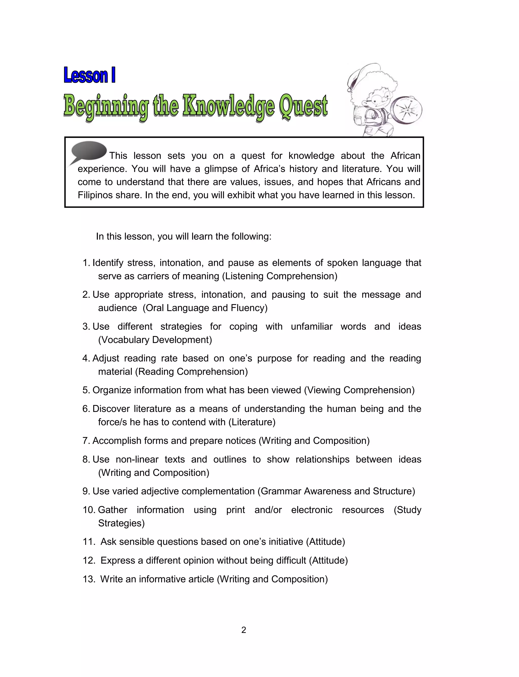 2
This lesson sets you on a quest for knowledge about the African
experience. You will have a glimpse of Africa’s history and literature. You will
come to understand that there are values, issues, and hopes that Africans and
Filipinos share. In the end, you will exhibit what you have learned in this lesson.
In this lesson, you will learn the following:
1. Identify stress, intonation, and pause as elements of spoken language that
serve as carriers of meaning (Listening Comprehension)
2. Use appropriate stress, intonation, and pausing to suit the message and
audience (Oral Language and Fluency)
3. Use different strategies for coping with unfamiliar words and ideas
(Vocabulary Development)
4. Adjust reading rate based on one’s purpose for reading and the reading
material (Reading Comprehension)
5. Organize information from what has been viewed (Viewing Comprehension)
6. Discover literature as a means of understanding the human being and the
force/s he has to contend with (Literature)
7. Accomplish forms and prepare notices (Writing and Composition)
8. Use non-linear texts and outlines to show relationships between ideas
(Writing and Composition)
9. Use varied adjective complementation (Grammar Awareness and Structure)
10. Gather information using print and/or electronic resources (Study
Strategies)
11. Ask sensible questions based on one’s initiative (Attitude)
12. Express a different opinion without being difficult (Attitude)
13. Write an informative article (Writing and Composition)
 