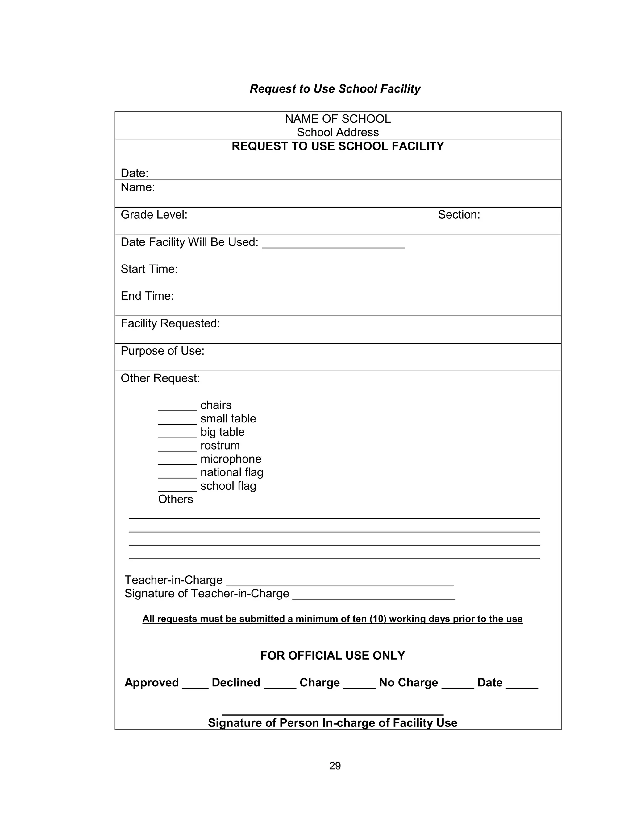 29
NAME OF SCHOOL
School Address
REQUEST TO USE SCHOOL FACILITY
Date:
Name:
Grade Level: Section:
Date Facility Will Be Used: ______________________
Start Time:
End Time:
Facility Requested:
Purpose of Use:
Other Request:
______ chairs
______ small table
______ big table
______ rostrum
______ microphone
______ national flag
______ school flag
Others
_______________________________________________________________
_______________________________________________________________
_______________________________________________________________
_______________________________________________________________
Teacher-in-Charge ___________________________________
Signature of Teacher-in-Charge _________________________
All requests must be submitted a minimum of ten (10) working days prior to the use
FOR OFFICIAL USE ONLY
Approved ____ Declined _____ Charge _____ No Charge _____ Date _____
__________________________________
Signature of Person In-charge of Facility Use
Request to Use School Facility
 