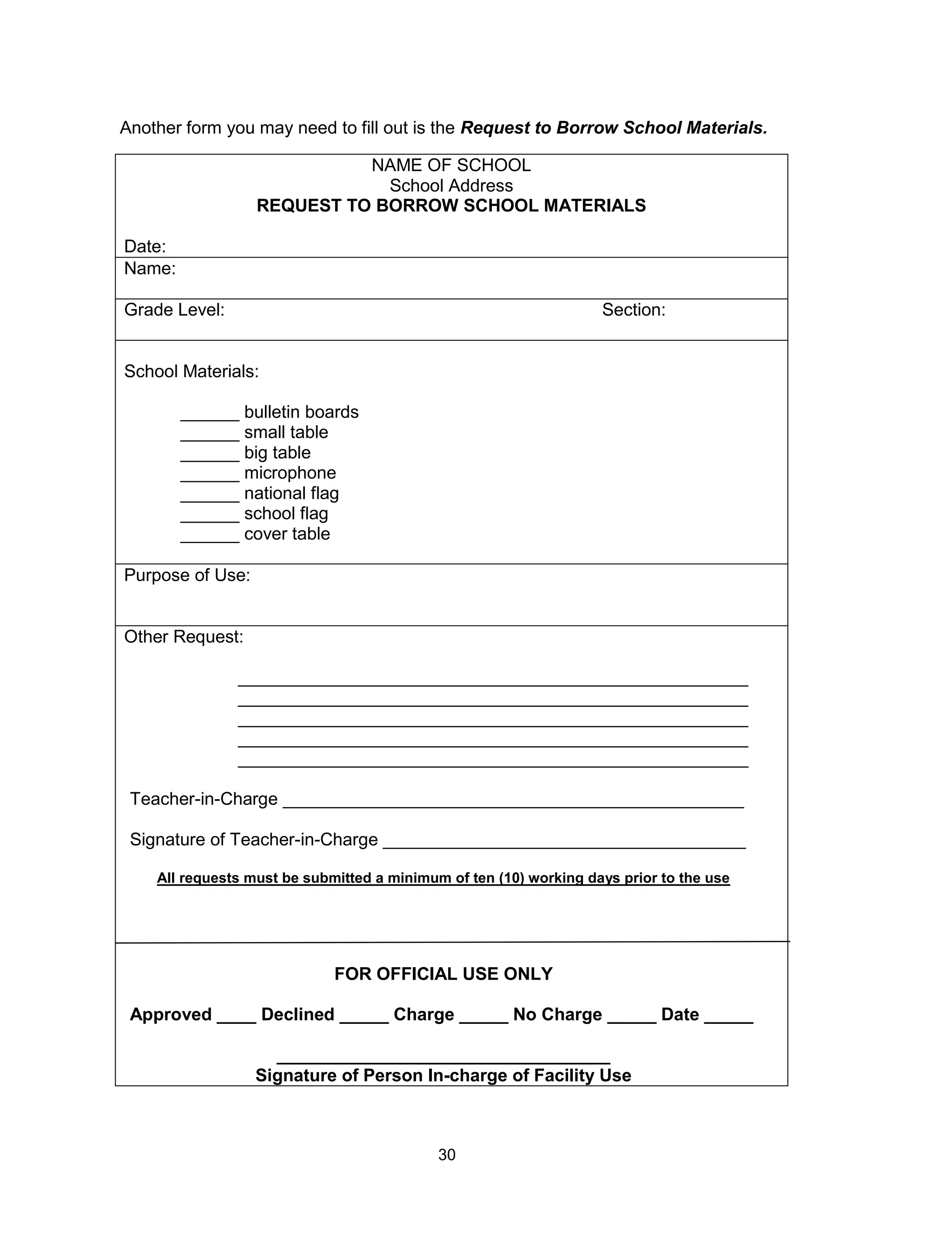 30
NAME OF SCHOOL
School Address
REQUEST TO BORROW SCHOOL MATERIALS
Date:
Name:
Grade Level: Section:
School Materials:
______ bulletin boards
______ small table
______ big table
______ microphone
______ national flag
______ school flag
______ cover table
Purpose of Use:
Other Request:
____________________________________________________
____________________________________________________
____________________________________________________
____________________________________________________
____________________________________________________
Teacher-in-Charge _______________________________________________
Signature of Teacher-in-Charge _____________________________________
All requests must be submitted a minimum of ten (10) working days prior to the use
FOR OFFICIAL USE ONLY
Approved ____ Declined _____ Charge _____ No Charge _____ Date _____
__________________________________
Signature of Person In-charge of Facility Use
Another form you may need to fill out is the Request to Borrow School Materials.
 