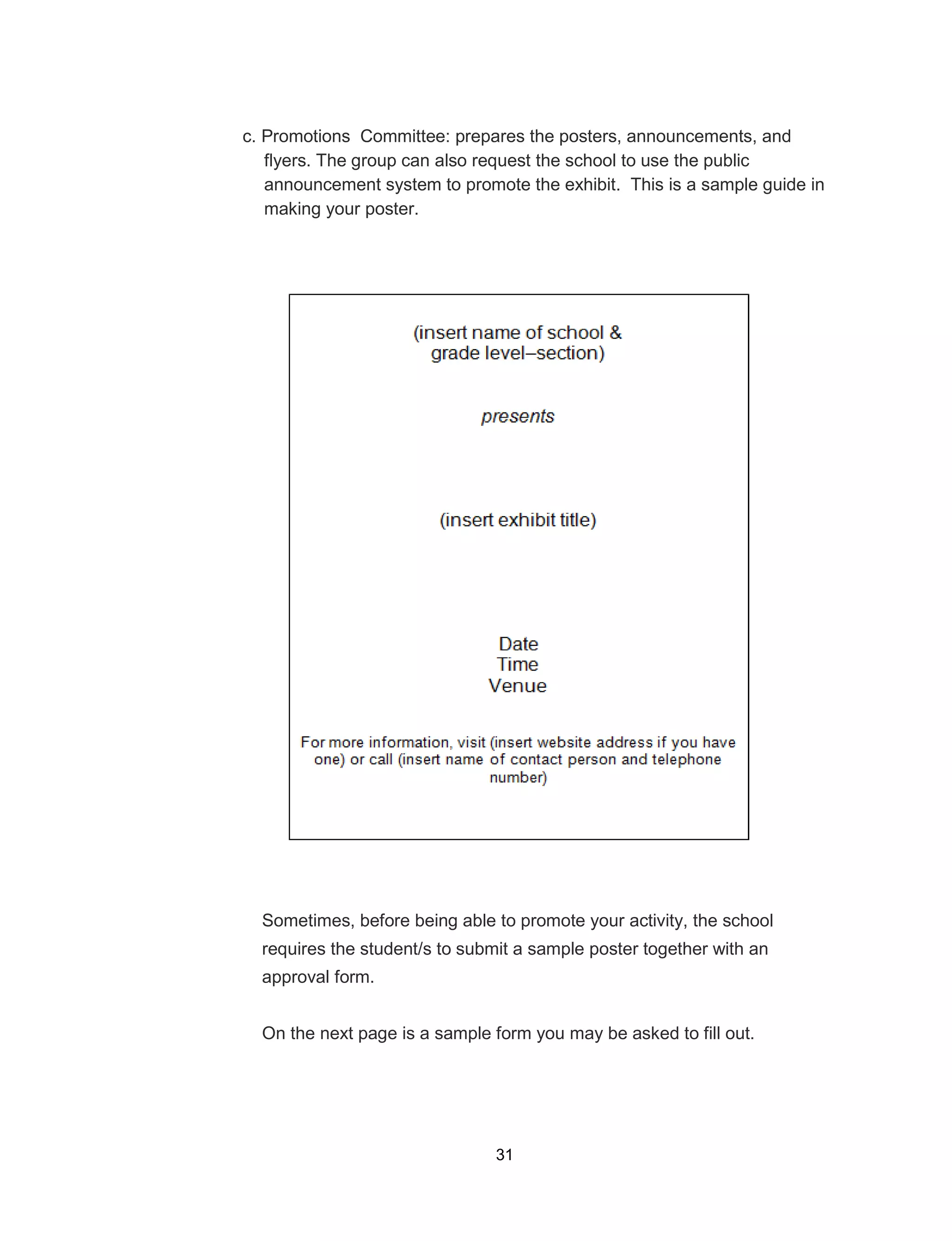 31
c. Promotions Committee: prepares the posters, announcements, and
flyers. The group can also request the school to use the public
announcement system to promote the exhibit. This is a sample guide in
making your poster.
Sometimes, before being able to promote your activity, the school
requires the student/s to submit a sample poster together with an
approval form.
On the next page is a sample form you may be asked to fill out.
 