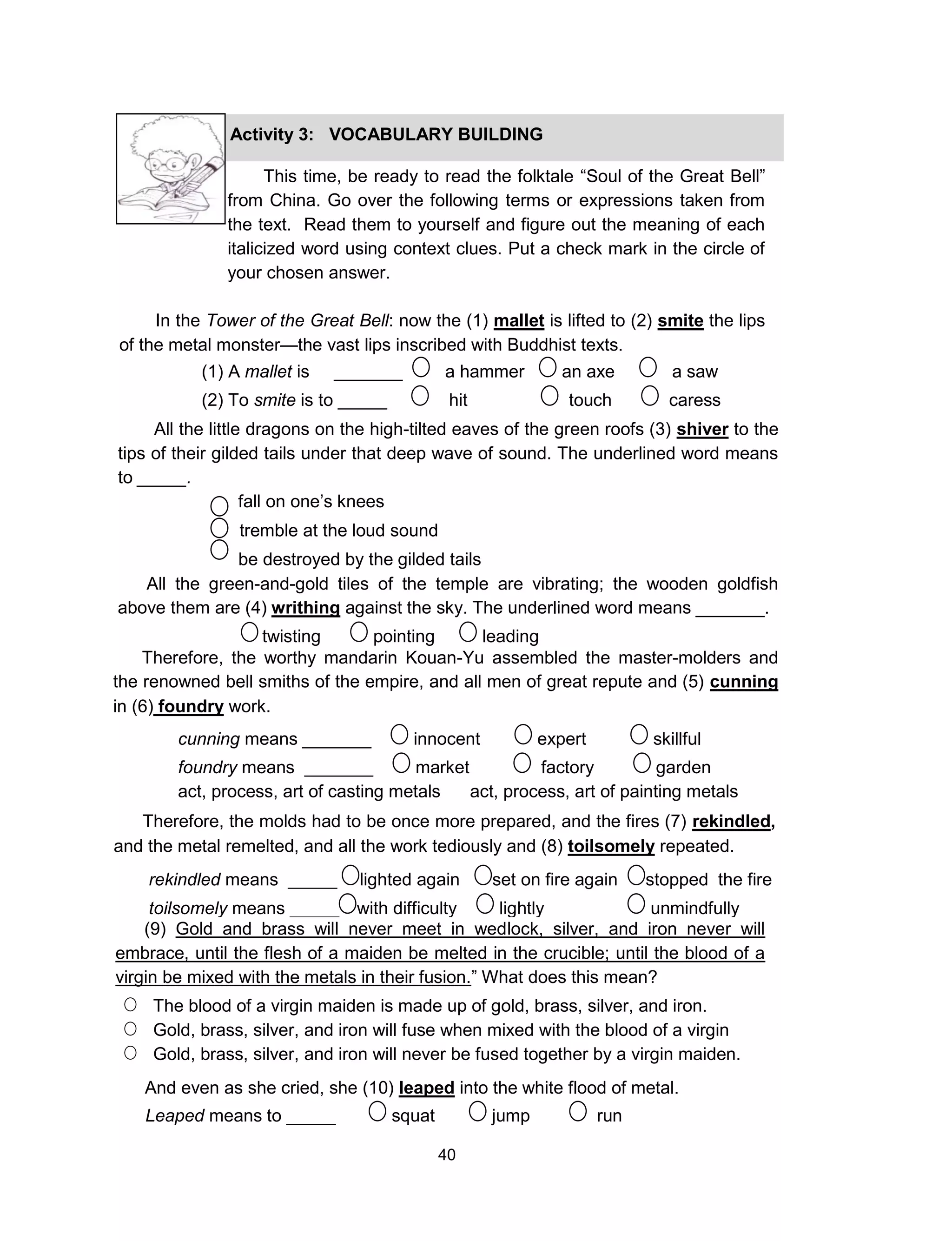 40
This time, be ready to read the folktale “Soul of the Great Bell”
from China. Go over the following terms or expressions taken from
the text. Read them to yourself and figure out the meaning of each
italicized word using context clues. Put a check mark in the circle of
your chosen answer.
In the Tower of the Great Bell: now the (1) mallet is lifted to (2) smite the lips
of the metal monster—the vast lips inscribed with Buddhist texts.
Activity 3: VOCABULARY BUILDING
(1) A mallet is _______ a hammer an axe a saw
(2) To smite is to _____ hit touch caress
All the little dragons on the high-tilted eaves of the green roofs (3) shiver to the
tips of their gilded tails under that deep wave of sound. The underlined word means
to _____.
fall on one’s knees
tremble at the loud sound
be destroyed by the gilded tails
All the green-and-gold tiles of the temple are vibrating; the wooden goldfish
above them are (4) writhing against the sky. The underlined word means _______.
twisting pointing leading
Therefore, the worthy mandarin Kouan-Yu assembled the master-molders and
the renowned bell smiths of the empire, and all men of great repute and (5) cunning
in (6) foundry work.
cunning means _______ innocent expert skillful
foundry means _______ market factory garden
act, process, art of casting metals act, process, art of painting metals
rekindled means _____ lighted again set on fire again stopped the fire
toilsomely means _____ with difficulty lightly unmindfully
(9) Gold and brass will never meet in wedlock, silver, and iron never will
embrace, until the flesh of a maiden be melted in the crucible; until the blood of a
virgin be mixed with the metals in their fusion.” What does this mean?
The blood of a virgin maiden is made up of gold, brass, silver, and iron.
Gold, brass, silver, and iron will fuse when mixed with the blood of a virgin
Gold, brass, silver, and iron will never be fused together by a virgin maiden.
And even as she cried, she (10) leaped into the white flood of metal.
Leaped means to _____ squat jump run
Therefore, the molds had to be once more prepared, and the fires (7) rekindled,
and the metal remelted, and all the work tediously and (8) toilsomely repeated.
 