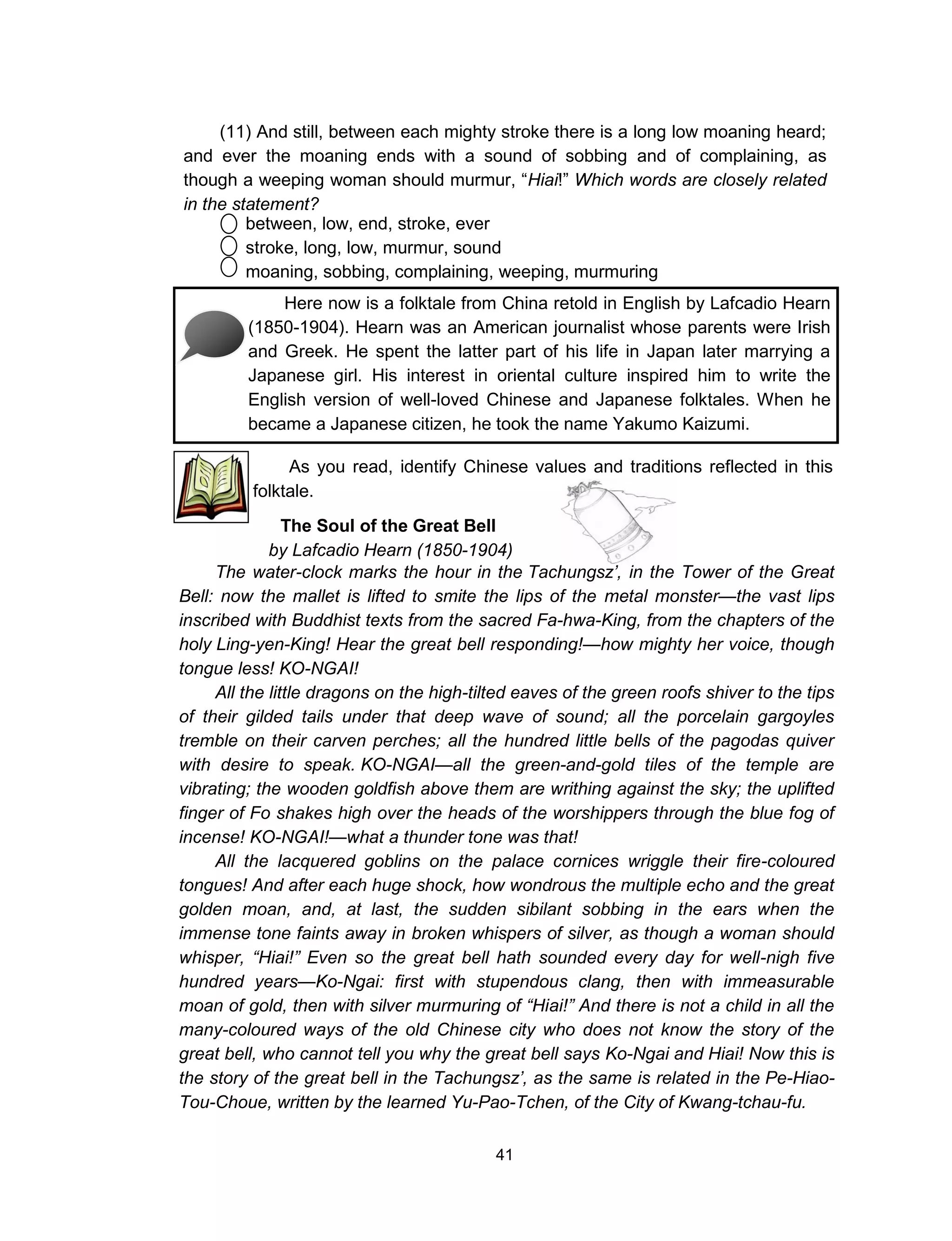 41
(11) And still, between each mighty stroke there is a long low moaning heard;
and ever the moaning ends with a sound of sobbing and of complaining, as
though a weeping woman should murmur, “Hiai!” Which words are closely related
in the statement?
between, low, end, stroke, ever
stroke, long, low, murmur, sound
moaning, sobbing, complaining, weeping, murmuring
Here now is a folktale from China retold in English by Lafcadio Hearn
(1850-1904). Hearn was an American journalist whose parents were Irish
and Greek. He spent the latter part of his life in Japan later marrying a
Japanese girl. His interest in oriental culture inspired him to write the
English version of well-loved Chinese and Japanese folktales. When he
became a Japanese citizen, he took the name Yakumo Kaizumi.
As you read, identify Chinese values and traditions reflected in this
folktale.
The Soul of the Great Bell
by Lafcadio Hearn (1850-1904)
The water-clock marks the hour in the Tachungsz’, in the Tower of the Great
Bell: now the mallet is lifted to smite the lips of the metal monster—the vast lips
inscribed with Buddhist texts from the sacred Fa-hwa-King, from the chapters of the
holy Ling-yen-King! Hear the great bell responding!—how mighty her voice, though
tongue less! KO-NGAI!
All the little dragons on the high-tilted eaves of the green roofs shiver to the tips
of their gilded tails under that deep wave of sound; all the porcelain gargoyles
tremble on their carven perches; all the hundred little bells of the pagodas quiver
with desire to speak. KO-NGAI—all the green-and-gold tiles of the temple are
vibrating; the wooden goldfish above them are writhing against the sky; the uplifted
finger of Fo shakes high over the heads of the worshippers through the blue fog of
incense! KO-NGAI!—what a thunder tone was that!
All the lacquered goblins on the palace cornices wriggle their fire-coloured
tongues! And after each huge shock, how wondrous the multiple echo and the great
golden moan, and, at last, the sudden sibilant sobbing in the ears when the
immense tone faints away in broken whispers of silver, as though a woman should
whisper, “Hiai!” Even so the great bell hath sounded every day for well-nigh five
hundred years—Ko-Ngai: first with stupendous clang, then with immeasurable
moan of gold, then with silver murmuring of “Hiai!” And there is not a child in all the
many-coloured ways of the old Chinese city who does not know the story of the
great bell, who cannot tell you why the great bell says Ko-Ngai and Hiai! Now this is
the story of the great bell in the Tachungsz’, as the same is related in the Pe-Hiao-
Tou-Choue, written by the learned Yu-Pao-Tchen, of the City of Kwang-tchau-fu.
 