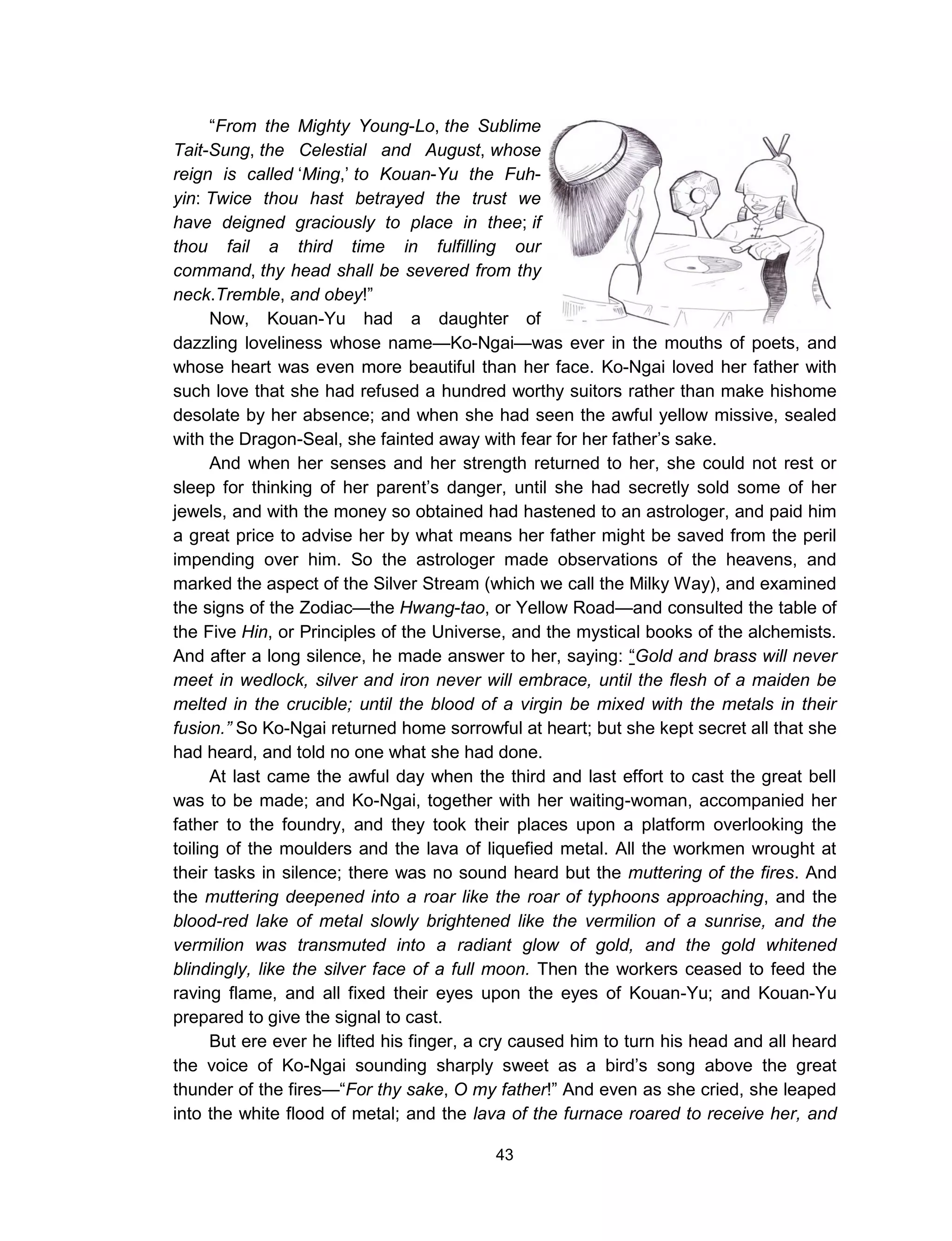 43
“From the Mighty Young-Lo, the Sublime
Tait-Sung, the Celestial and August, whose
reign is called ‘Ming,’ to Kouan-Yu the Fuh-
yin: Twice thou hast betrayed the trust we
have deigned graciously to place in thee; if
thou fail a third time in fulfilling our
command, thy head shall be severed from thy
neck.Tremble, and obey!”
Now, Kouan-Yu had a daughter of
dazzling loveliness whose name—Ko-Ngai—was ever in the mouths of poets, and
whose heart was even more beautiful than her face. Ko-Ngai loved her father with
such love that she had refused a hundred worthy suitors rather than make hishome
desolate by her absence; and when she had seen the awful yellow missive, sealed
with the Dragon-Seal, she fainted away with fear for her father’s sake.
And when her senses and her strength returned to her, she could not rest or
sleep for thinking of her parent’s danger, until she had secretly sold some of her
jewels, and with the money so obtained had hastened to an astrologer, and paid him
a great price to advise her by what means her father might be saved from the peril
impending over him. So the astrologer made observations of the heavens, and
marked the aspect of the Silver Stream (which we call the Milky Way), and examined
the signs of the Zodiac—the Hwang-tao, or Yellow Road—and consulted the table of
the Five Hin, or Principles of the Universe, and the mystical books of the alchemists.
And after a long silence, he made answer to her, saying: “Gold and brass will never
meet in wedlock, silver and iron never will embrace, until the flesh of a maiden be
melted in the crucible; until the blood of a virgin be mixed with the metals in their
fusion.” So Ko-Ngai returned home sorrowful at heart; but she kept secret all that she
had heard, and told no one what she had done.
At last came the awful day when the third and last effort to cast the great bell
was to be made; and Ko-Ngai, together with her waiting-woman, accompanied her
father to the foundry, and they took their places upon a platform overlooking the
toiling of the moulders and the lava of liquefied metal. All the workmen wrought at
their tasks in silence; there was no sound heard but the muttering of the fires. And
the muttering deepened into a roar like the roar of typhoons approaching, and the
blood-red lake of metal slowly brightened like the vermilion of a sunrise, and the
vermilion was transmuted into a radiant glow of gold, and the gold whitened
blindingly, like the silver face of a full moon. Then the workers ceased to feed the
raving flame, and all fixed their eyes upon the eyes of Kouan-Yu; and Kouan-Yu
prepared to give the signal to cast.
But ere ever he lifted his finger, a cry caused him to turn his head and all heard
the voice of Ko-Ngai sounding sharply sweet as a bird’s song above the great
thunder of the fires—“For thy sake, O my father!” And even as she cried, she leaped
into the white flood of metal; and the lava of the furnace roared to receive her, and
 