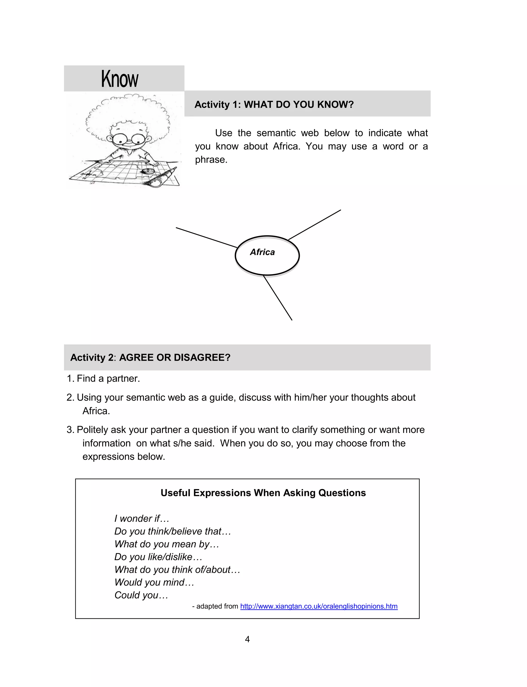 4
Activity 1: WHAT DO YOU KNOW?
I KNOW ARE…
Use the semantic web below to indicate what
you know about Africa. You may use a word or a
phrase.
Africa
Activity 2: AGREE OR DISAGREE?
I KNOW ARE…
1. Find a partner.
2. Using your semantic web as a guide, discuss with him/her your thoughts about
Africa.
3. Politely ask your partner a question if you want to clarify something or want more
information on what s/he said. When you do so, you may choose from the
expressions below.
4.
5.
6.
Useful Expressions When Asking Questions
I wonder if…
Do you think/believe that…
What do you mean by…
Do you like/dislike…
What do you think of/about…
Would you mind…
Could you…
- adapted from http://www.xiangtan.co.uk/oralenglishopinions.htm
 